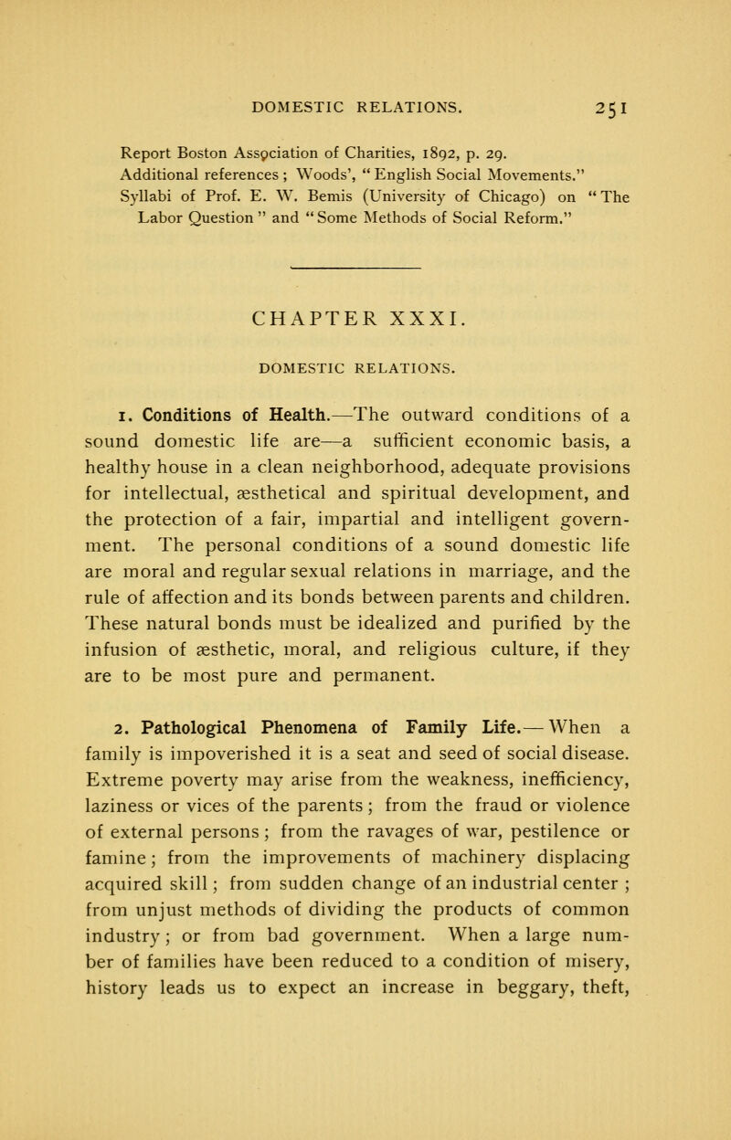 Report Boston Assgciation of Charities, 1892, p. 29. Additional references ; Woods',  English Social Movements. Syllabi of Prof. E. W. Bemis (University of Chicago) on The Labor Question  and  Some Methods of Social Reform. CHAPTER XXXI. DOMESTIC RELATIONS. 1. Conditions of Health.—The outward conditions of a sound domestic life are—a sufficient economic basis, a healthy house in a clean neighborhood, adequate provisions for intellectual, aesthetical and spiritual development, and the protection of a fair, impartial and intelligent govern- ment. The personal conditions of a sound domestic life are moral and regular sexual relations in marriage, and the rule of affection and its bonds between parents and children. These natural bonds must be idealized and purified by the infusion of aesthetic, moral, and religious culture, if they are to be most pure and permanent. 2. Pathological Phenomena of Family Life.— When a family is impoverished it is a seat and seed of social disease. Extreme poverty may arise from the weakness, inefficiency, laziness or vices of the parents; from the fraud or violence of external persons; from the ravages of war, pestilence or famine; from the improvements of machinery displacing acquired skill; from sudden change of an industrial center ; from unjust methods of dividing the products of common industry; or from bad government. When a large num- ber of families have been reduced to a condition of misery, history leads us to expect an increase in beggary, theft,