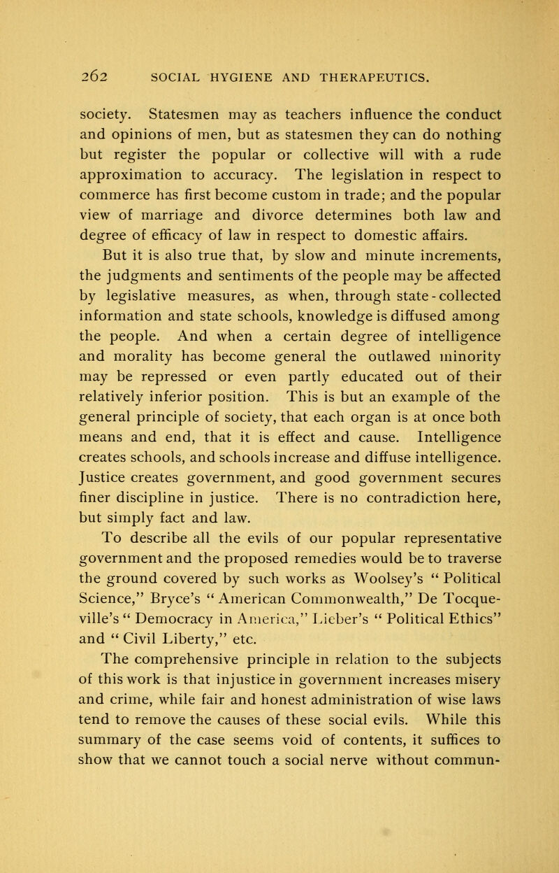 society. Statesmen may as teachers influence the conduct and opinions of men, but as statesmen they can do nothing but register the popular or collective will with a rude approximation to accuracy. The legislation in respect to commerce has first become custom in trade; and the popular view of marriage and divorce determines both law and degree of efficacy of law in respect to domestic affairs. But it is also true that, by slow and minute increments, the judgments and sentiments of the people may be affected by legislative measures, as when, through state - collected information and state schools, knowledge is diffused among the people. And when a certain degree of intelligence and morality has become general the outlawed minority may be repressed or even partly educated out of their relatively inferior position. This is but an example of the general principle of society, that each organ is at once both means and end, that it is effect and cause. Intelligence creates schools, and schools increase and diffuse intelligence. Justice creates government, and good government secures finer discipline in justice. There is no contradiction here, but simply fact and law. To describe all the evils of our popular representative government and the proposed remedies would be to traverse the ground covered by such works as Woolsey's  Political Science, Bryce's  American Commonwealth, De Tocque- ville's  Democracy in America, Lieber's  Political Ethics and  Civil Liberty, etc. The comprehensive principle in relation to the subjects of this work is that injustice in government increases misery and crime, while fair and honest administration of wise laws tend to remove the causes of these social evils. While this summary of the case seems void of contents, it suffices to show that we cannot touch a social nerve without commun-