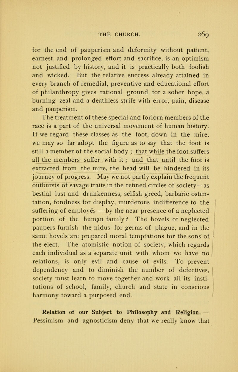 for the end of pauperism and deformity without patient, earnest and prolonged effort and sacrifice, is an optimism .not justified by history, and it is practically both foolish and wicked. But the relative success already attained in every branch of remedial, preventive and educational effort of philanthropy gives rational ground for a sober hope, a burning zeal and a deathless strife with error, pain, disease and pauperism. The treatment of these special and forlorn members of the race is a part of the universal movement of human history. If we regard these classes as the foot, down in the mire, we may so far adopt the figure as to say that the foot is still a member of the social body ; that while the foot suffers a]l the members suffer with it ; and that until the foot is extracted from the mire, the head will be hindered in its journey of progress. May we not partly explain the frequent outbursts of savage traits in the refined circles of society—as bestial lust and drunkenness, selfish greed, barbaric osten- tation, fondness for display, murderous indifference to the suffering of employes — by the near presence of a neglected portion of the hum^n family? The hovels of neglected paupers furnish the nidus for germs of plague, and in the same hovels are prepared moral temptations for the sons of > the elect. The atomistic notion of society, which regards j each individual as a separate unit with whom we have no | relations, is only evil and cause of evils. To prevent dependency and to diminish the number of defectives, f society must learn to move together and work all its insti- 1 tutions of school, family, church and state in conscious | harmony toward a purposed end. ' Relation of our Subject to Philosophy and Religion. — Pessimism and agnosticism deny that we really know that