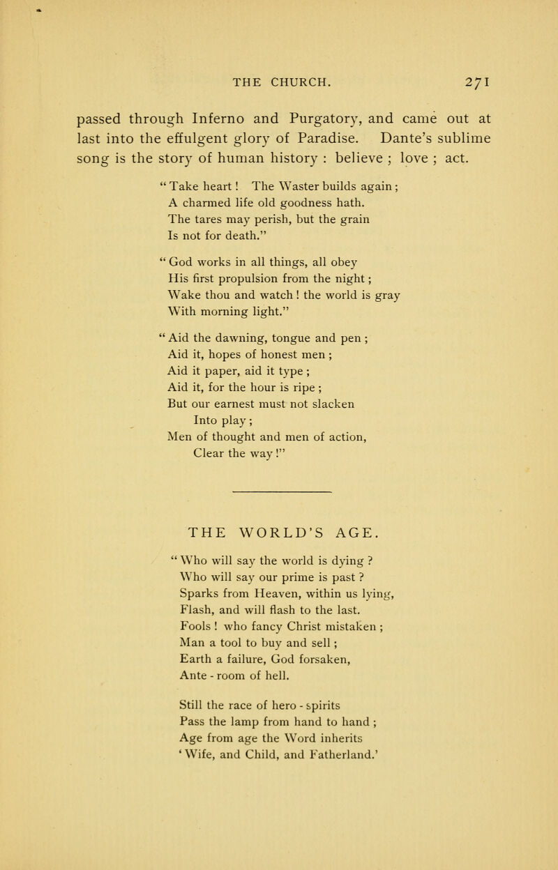 passed through Inferno and Purgatory, and came out at last into the effulgent glory of Paradise. Dante's sublime song is the story of human history : believe ; love ; act.  Take heart! The Waster builds again; A charmed life old goodness hath. The tares may perish, but the grain Is not for death.  God works in ail things, all obey His first propulsion from the night; Wake thou and watch! the world is gray With morning light.  Aid the dawning, tongue and pen ; Aid it, hopes of honest men ; Aid it paper, aid it type ; Aid it, for the hour is ripe; But our earnest must not slacken Into play ; Men of thought and men of action, Clear the way! THE WORLD'S AGE.  Who will say the world is dying ? Who will say our prime is past ? Sparks from Heaven, within us lying. Flash, and will flash to the last. Fools ! who fancy Christ mistaken ; Man a tool to buy and sell ; Earth a failure, God forsaken, Ante - room of hell. Still the race of hero - spirits Pass the lamp from hand to hand ; Age from age the Word inherits ' Wife, and Child, and Fatherland.'