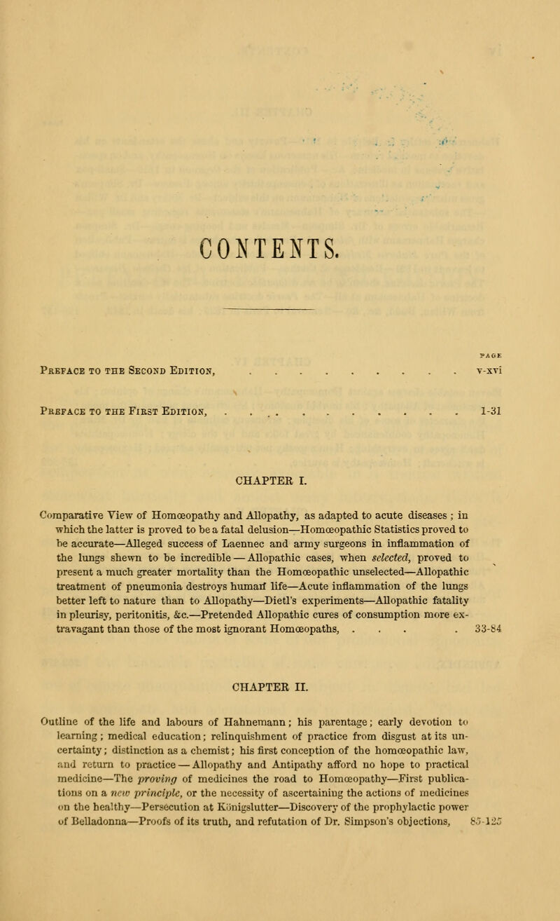 CONTENTS. ?AOE Preface to the Second Edition, v-xvi Preface to the First Edition, . 1-31 CHAPTER I. Comparative View of Homoeopathj' and Allopathy, as adapted to acute diseases ; in which the latter is proved to be a fatal delusion—Homoeopathic Statistics proved to be accurate—Alleged success of Laennec and army surgeons in inflammation of the lungs shewn to be incredible — Allopathic cases, when selected, proved to present a much greater mortality than the Homoeopathic unselected—Allopathic treatment of pneumonia destroys humarf life—Acute inflammation of the lungs better left to nature than to Allopathy—Dietl's experiments—Allopathic fatality in pleurisy, peritonitis, &c.—Pretended Allopathic ciires of consumption more ex- travagant than those of the most ignorant Homoeopaths, ... . 33-b4 CHAPTER II. Outline of the life and labours of Hahnemann; his parentage; early devotion to learning; medical education; relinquishment of practice from disgust at its un- certainty ; distinction as a chemist; his first conception of the homoeopathic law, and return to practice — Allopathy and Antipathy aff'ord no hope to practical medicine—The proving of medicines the road to Homoeopathy—First publica- tions on a neiv fjrinciple, or the necessity of ascertaining the actions of medicines on the healthy—Persecution at Kiinigslutter—Discovery of the prophylactic power of Belladonna—Proofs of its truth, and refutation of Dr. Simpson's objections, g.5-125