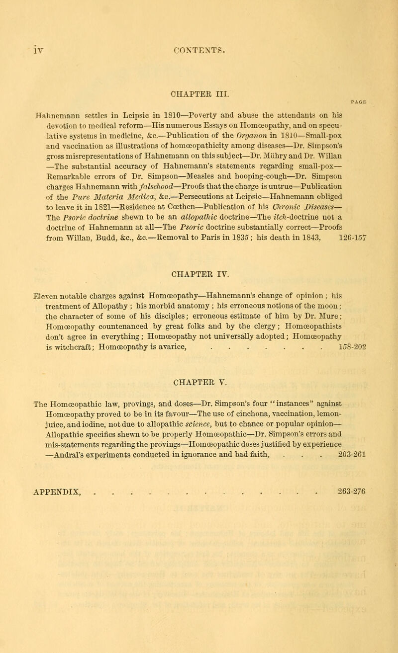 CHAPTER III. Hahnemann settles in Leipsic in 1810—Poverty and abuse the attendants on his devotion to medical reform—His numerous Essaj's on Homoeopathy, and on specu- lative systems in medicine, &c.—Publication of the Organon in 1810—SmaU-pox and vaccination as illustrations of homoeopathicity among diseases—Dr. Simpson's gross misrepresentations of Hahnemann on this subject—Dr. Miihry and Dr. Willan —The substantial accuracy of Hahnemann's statements regarding small-pox— Remarkable errors of Dr. Simpson—Measles and hooping-cough—Dr. Simpson charges Hahnemann with falsehood—Proofs that the charge is untrue—Publication of the Pure Materia Medica, &c.—Persecutions at Leipsic—Hahnemann obliged to leave it in 1821—Residence at Coethen—Publication of his Chronic Diseases— The Psoric doctrine shewn to be an allopathic doctrine—The itch-doctrine not a doctrine of Hahnemann at all—The Psoric doctrine substantially correct—Proofs from Willan, Budd, &c., &c.—Removal to Paris in 1835; his death in 1843, 126-15'J CHAPTER IV. Eleven notable charges against Homoeopathy—Hahnemann's change of opinion; his treatment of Allopathy ; his morbid anatomy ; his erroneous notions of the moon; the character of some of his disciples; erroneous estimate of him by Dr. Mure ; Homoeopathy countenanced by great folks and by the clergy; Homoeopathists don't agree in everything; Homoeopathy not universally adopted; Homoeopathy is witchcraft; Homoeopathy is avarice, 158-202 CHAPTER V. The Homoeopathic law, provings, and doses—Dr. Simpson's four instances against Homoeopathy proved to be in its favour—The use of cinchona, vaccination, lemon- juice, and iodine, not due to allopathic science, but to chance or popular opinion— Allopathic specifics shewn to be properly Homoeopathic—Dr. Simpson's errors and mis-statements regarding the provings—Homoeopathic doses justified by experience —Andral's experiments conducted in ignorance and bad faith, . . . 203-261 APPENDIX, 263-276