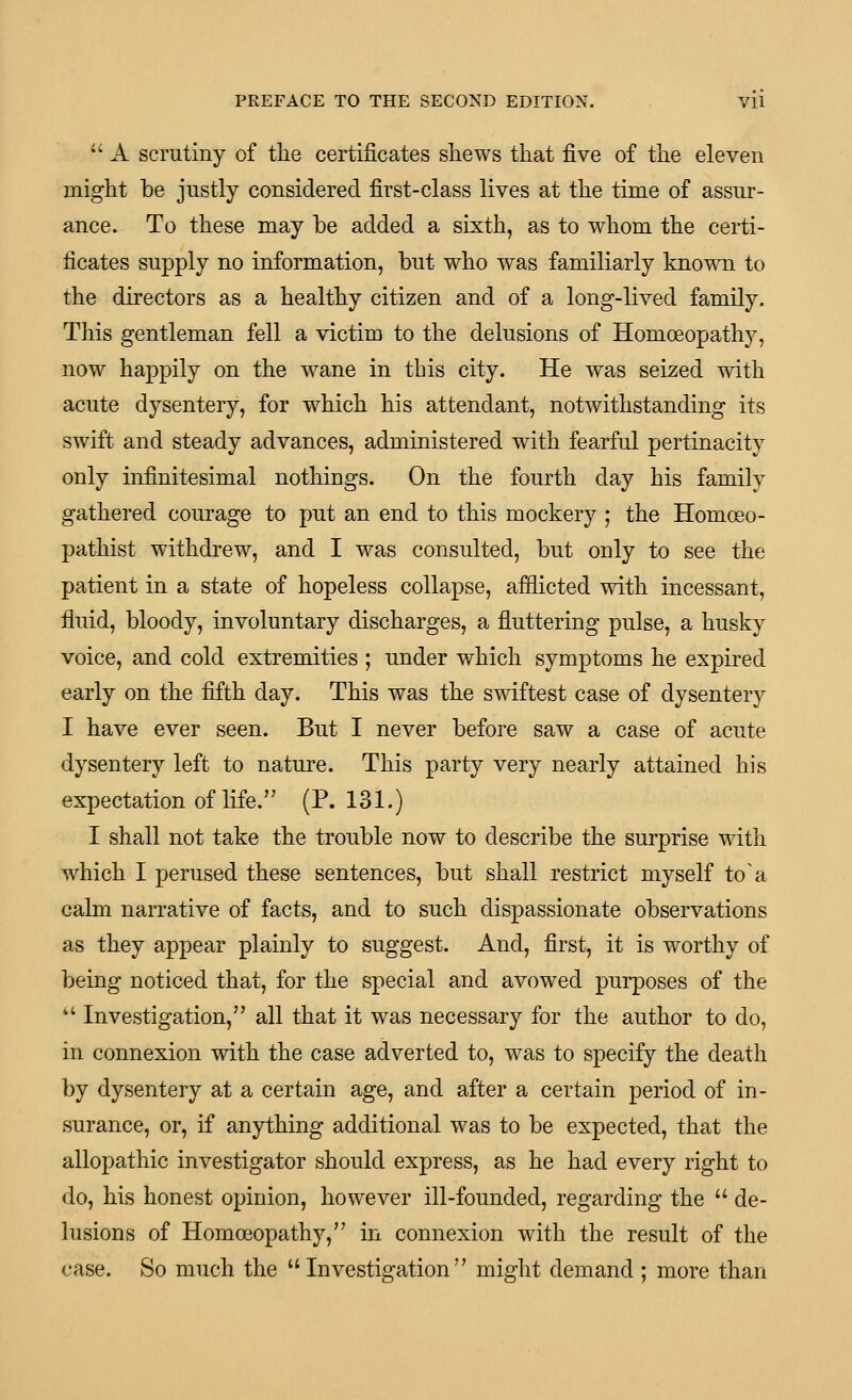  A scrutiny of tlie certificates shews that five of the eleven might be justly considered first-class lives at the time of assur- ance. To these may be added a sixth, as to whom the certi- ficates supply no information, but who was familiarly known to the directors as a healthy citizen and of a long-lived family. This gentleman fell a victim to the delusions of Homoeopathy, now happily on the wane in this city. He was seized with acute dysentery, for which his attendant, notwithstanding its swift and steady advances, administered with fearful pertinacity only infinitesimal nothings. On the fourth day his family gathered courage to put an end to this mockery ; the Homoeo- pathist withdrew, and I was consulted, but only to see the patient in a state of hopeless collapse, afflicted with incessant, fluid, bloody, involuntary discharges, a fluttering pulse, a husky voice, and cold extremities ; under which symptoms he expired early on the fifth day. This was the swiftest case of dysentery I have ever seen. But I never before saw a case of acute dysentery left to nature. This party very nearly attained his expectation of life. (P. 131.) I shall not take the trouble now to describe the surprise with which I perused these sentences, but shall restrict myself to a calm narrative of facts, and to such dispassionate observations as they appear plainly to suggest. And, first, it is worthy of being noticed that, for the special and avowed purposes of the *' Investigation, all that it was necessary for the author to do, in connexion with the case adverted to, was to specify the death by dysentery at a certain age, and after a certain period of in- surance, or, if anything additional was to be expected, that the allopathic investigator should express, as he had every right to do, his honest opinion, however ill-founded, regarding the  de- lusions of Homoeopathy, in connexion with the result of the case. So much the  Investigation might demand ; more than