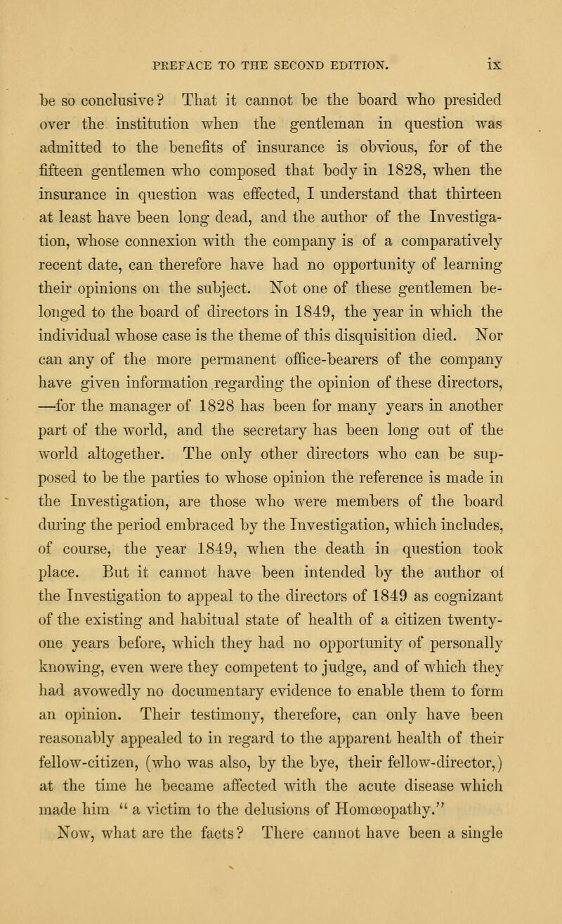 be SO conclusive? That it cannot be the board who presided over the institution wheu the gentleman in question was admitted to the benefits of insurance is obvious, for of the fifteen gentlemen who composed that body in 1828, when the insurance in question was effected, I understand that thirteen at least have been long dead, and the author of the Investiga- tion, whose connexion with the company is of a comparatively recent date, can therefore have had no opportunity of learning their opinions on the subject. Not one of these gentlemen be- longed to the board of directors in 1849, the year in which the individual whose case is the theme of this disquisition died. Nor can any of the more permanent office-bearers of the company have given information regarding the opinion of these directors, —for the manager of 1828 has been for many years in another part of the world, and the secretary has been long out of the world altogether. The only other directors who can be sup- posed to be the parties to whose opinion the reference is made in the Investigation, are those who were members of the board during the period embraced by the Investigation, which includes, of course, the year 1849, when the death in question took place. But it cannot have been intended by the author ol the Investigation to appeal to the directors of 1849 as cognizant of the existing and habitual state of health of a citizen twenty- one years before, which they had no opportunity of personally knowing, even were they competent to judge, and of which they had avowedly no documentary evidence to enable them to form an opinion. Their testimony, therefore, can only have been reasonably appealed to in regard to the apparent health of their fellow-citizen, (who was also, by the bye, their fellow-director,) at the time he became affected Avith the acute disease which made him  a victim to the delusions of Homoeopathy. Now, what are the facts ? There cannot have been a single