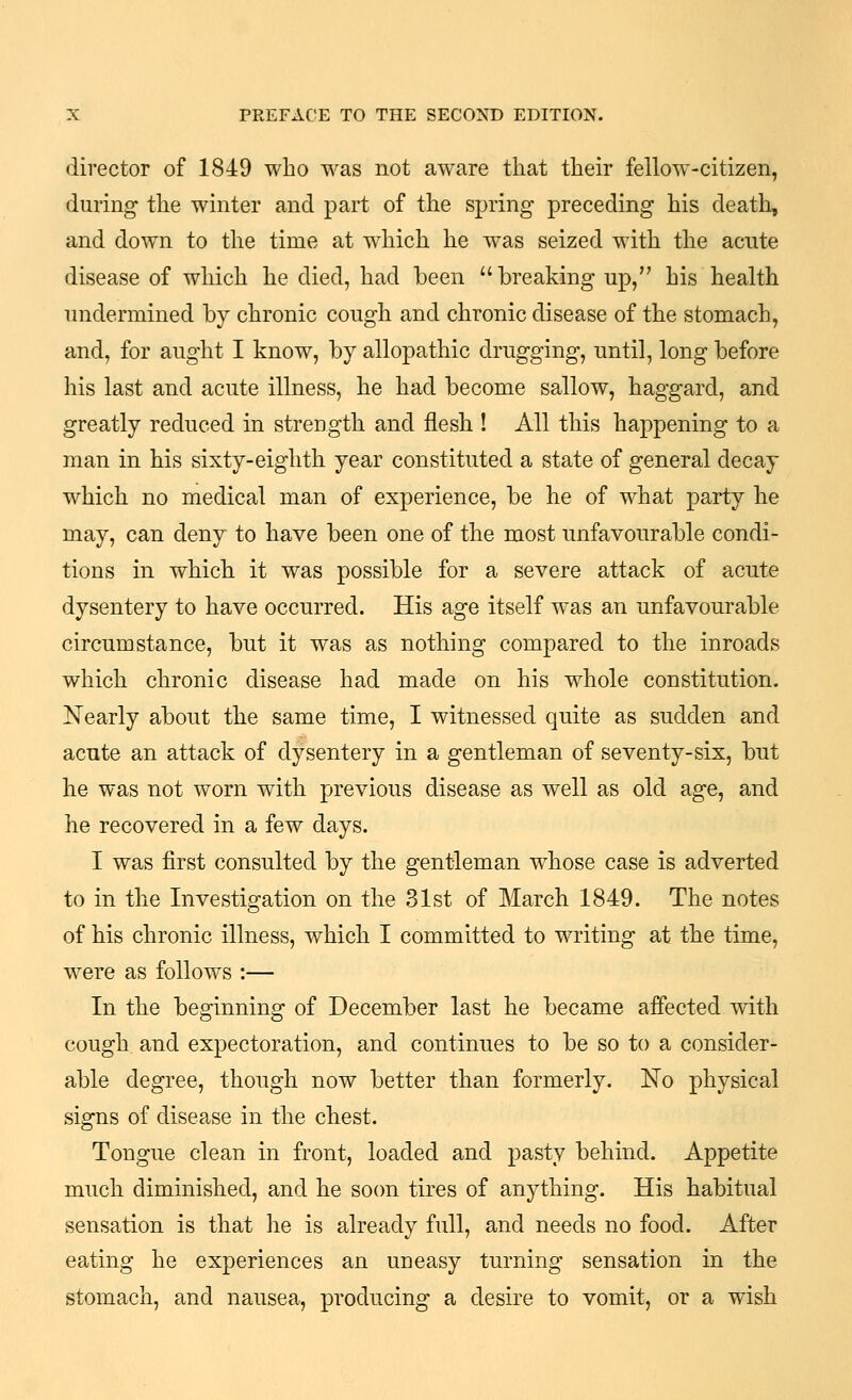 director of 1849 who was not aware that their fellow-citizen, during the winter and part of the spring preceding his death, and down to the time at which he was seized with the acute disease of which he died, had been breaking up, his health undermined by chronic cough and chronic disease of the stomach, and, for aught I know, by allopathic drugging, until, long before his last and acute illness, he had become sallow, haggard, and greatly reduced in strength and flesh ! All this happening to a man in his sixty-eighth year constituted a state of general decay which no medical man of experience, be he of what party he may, can deny to have been one of the most unfavourable condi- tions in which it was possible for a severe attack of acute dysentery to have occurred. His age itself was an unfavourable circumstance, but it was as nothing compared to the inroads which chronic disease had made on his whole constitution. Nearly about the same time, I witnessed quite as sudden and acute an attack of dysentery in a gentleman of seventy-six, but he was not worn with previous disease as well as old age, and he recovered in a few days. I was first consulted by the gentleman whose case is adverted to in the Investigation on the 31st of March 1849. The notes of his chronic illness, which I committed to writing at the time, w^ere as follows :— In the beginning of December last he became affected with cough and expectoration, and continues to be so to a consider- able degree, though now better than formerly. No physical signs of disease in the chest. Tongue clean in front, loaded and pasty behind. Appetite much diminished, and he so(m tires of anything. His habitual sensation is that he is already full, and needs no food. After eating he experiences an uneasy turning sensation in the stomach, and nausea, producing a desire to vomit, or a wish