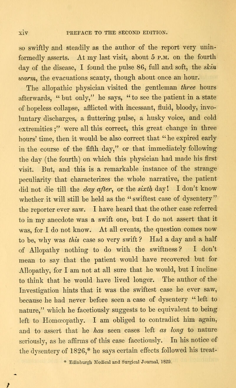 SO swiftly and steadily as the author of the report very unin- formedly asserts. At my last visit, about 5 p.m. on the fourth day of the disease, I found the pulse 86, full and soft, the skin warniy the evacuations scanty, though about once an hour. The allopathic physician visited the gentleman three hours afterwards,  but only, he says,  to see the patient in a state of hopeless collapse, afflicted with incessant, fluid, bloody, invo- luntary discharges, a fluttering pulse, a husky voice, and cold extremities; were all this correct, this great change in three hours' time, then it would be also correct that  he expired early in the course of the fifth day, or that immediately following the day (the fourth) on which this physician had made his first visit. But, and this is a remarkable instance of the strange peculiarity that characterizes the whole narrative, the patient did not die till the dai/ after, or the sixth day! I don't know whether it will still be held as the swiftest case of dysentery the reporter ever saw. I have heard that the other case referred to in my anecdote was a swift one, but I do not assert that it was, for I do not know. At all events, the question comes now to be, why was this case so very swift ? Had a day and a half of Allopathy nothing to do with the swiftness? I don't mean to say that the patient would have recovered but for Allopathy, for I am not at all sure that he would, but I incline to think that he would have lived longer. The author of the Investigation hints that it was the swiftest case he ever saw, because he had never before seen a case of dysentery  left to nature, which he facetiously suggests to be equivalent to being left to Homoeopathy. I am obliged to contradict him again, and to assert that he has seen cases left as long to nature seriously, as he affirms of this case facetiously. In his notice of the dysentery of 1826,* he says certain effects followed his treat-