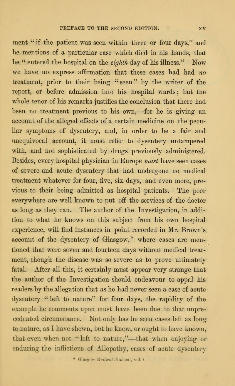 ment  if tlie patient was seen -within three or four days, and he mentions of a particular case which died in his hands, that he  entered the hospital on the eighth day of his illness. Now we have no express affirmation that these cases had had no treatment, prior to their being seen by the writer of the report, or before admission into his hospital wards; but the whole tenor of his remarks justifies the conclusion that there had been no treatment previous to his own,—for he is giving an account of the alleged effects of a certain medicine on the pecu- liar symptoms of dysentery, and, in order to be a fair and unequivocal account, it must refer to dysentery untampered with, and not sophisticated by drugs previously administered. Besides, every hospital physician in Europe must have seen cases of severe and acute dysentery that had undergone no medical treatment whatever for four, five, six days, and even more, pre- vious to their being admitted as hospital patients. The poor everywhere are well known to put off the services of the doctor as long as they can. The author of the Investigation, in addi- tion to what he knows on this subject from his own hospital experience, will find instances in point recorded in Mr. Brown's account of the dysentery of Glasgow,* where cases are men- tioned that were seven and fourteen days without medical treat- ment, though the disease was so severe as to prove ultimately fatal. After all this, it certainly must appear very strange that the author of the Investigation should endeavour to appal his readers by the allegation that as he had never seen a case of acute dysentery  left to nature for four days, the rapidity of the example he comments upon must have been due to that unpre- cedented circumstance. Not only has he seen cases left as long to nature, as I have shewn, but he knew, or ought to have known, that even when not left to nature,—that when enjoying or enduring the inflictions of Allopathy, cases of acute dysentery