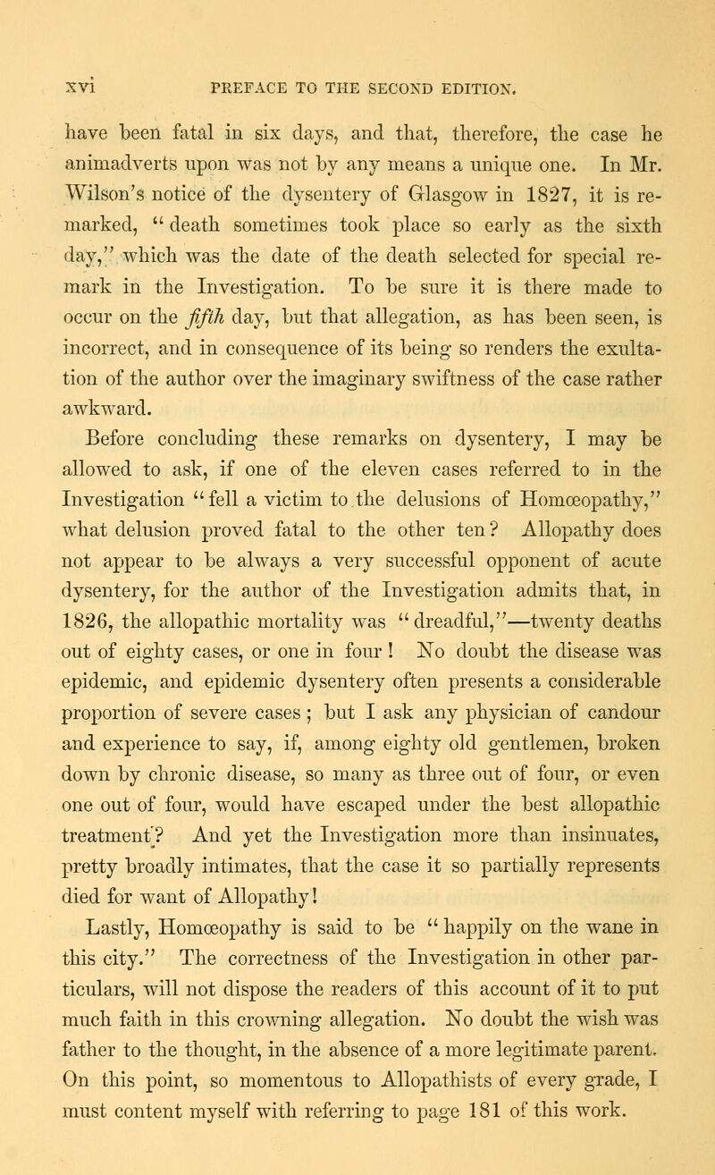 have been fatal in six days, and that, therefore, the case he animadverts upon was not by any means a unique one. In Mr. Wilson's notice of the dysentery of Glasgow in 1827, it is re- marked,  death sometimes took place so early as the sixth day, which was the date of the death selected for special re- mark in the Investigation. To be sure it is there made to occur on the fifth day, but that allegation, as has been seen, is incorrect, and in consequence of its being so renders the exulta- tion of the author over the imaginary swiftness of the case rather awkward. Before concluding these remarks on dysentery, I may be allowed to ask, if one of the eleven cases referred to in the Investigation fell a victim to.the delusions of Homoeopathy, what delusion proved fatal to the other ten ? Allopa,thy does not appear to be always a very successful opponent of acute dysentery, for the author of the Investigation admits that, in 1826, the allopathic mortality was dreadful,—twenty deaths out of eighty cases, or one in four ! No doubt the disease was epidemic, and epidemic dysentery often presents a considerable proportion of severe cases; but I ask any physician of candour and experience to say, if, among eighty old gentlemen, broken down by chronic disease, so many as three out of four, or even one out of four, would have escaped under the best allopathic treatment? And yet the Investigation more than insinuates, pretty broadly intimates, that the case it so partially represents died for want of Allopathy! Lastly, Homoeopathy is said to be  happily on the wane in this city. The correctness of the Investigation in other par- ticulars, will not dispose the readers of this account of it to put much faith in this crowning allegation. No doubt the wish was father to the thought, in the absence of a more legitimate parent. On this point, so momentous to Allopathists of every grade, I must content myself with referring to page 181 of this work.