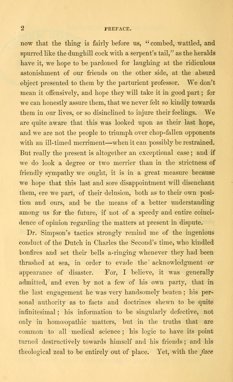 now that the thing is fairly before us,  combed, wattled, and spuiTed like the dunghill cock with a serpent's tail, as the heralds have it, we hope to be pardoned for laughing at the ridiculous astonishment of our friends on the other side, at the absurd object presented to them by the parturient professor. We don't mean it offensively, and hope they will take it in good part; for we can honestly assure them, that we never felt so kindly towards them in our lives, or so disinclined to injure their feelings. We are quite aware that this was looked upon as their last hope, and we are not the people to triumph over chop-fallen opponents with an ill-timed merriment—when it can possibly be restrained. But really the present is altogether an exceptional case; and if we do look a degree or two merrier than in the strictness of friendly sympathy we ought, it is in a great measure because we hope that this last and sore disappointment will disenchant them, ere we part, of their delusion, both as to their own posi- tion and ours, and be the means of a better understanding amcmg us for the future, if not of a speedy and entire coinci- dence of opinion regarding the matters at present in dispute. Dr. Simpson's tactics strongly remind me of the ingenious conduct of the Dutch in Charles the Second's time, who kindled bonfires and set their bells a-ringing whenever they had been thrashed at sea, in order to evade the' acknowledgment or appearance of disaster. For, I believe, it was generally admitted, and even by not a few of his own party, that in the last engagement he was very handsomely beaten; his per- sonal authority as to facts and doctrines shewn to be quite infinitesimal; his information to be sing-ularly defective, not only in homoeopathic matters, but in the truths that are common to all medical science ; his logic to have its point turned destructively towards himself and his friends ; and his theological zeal to be entirely out of place. Yet, with the face