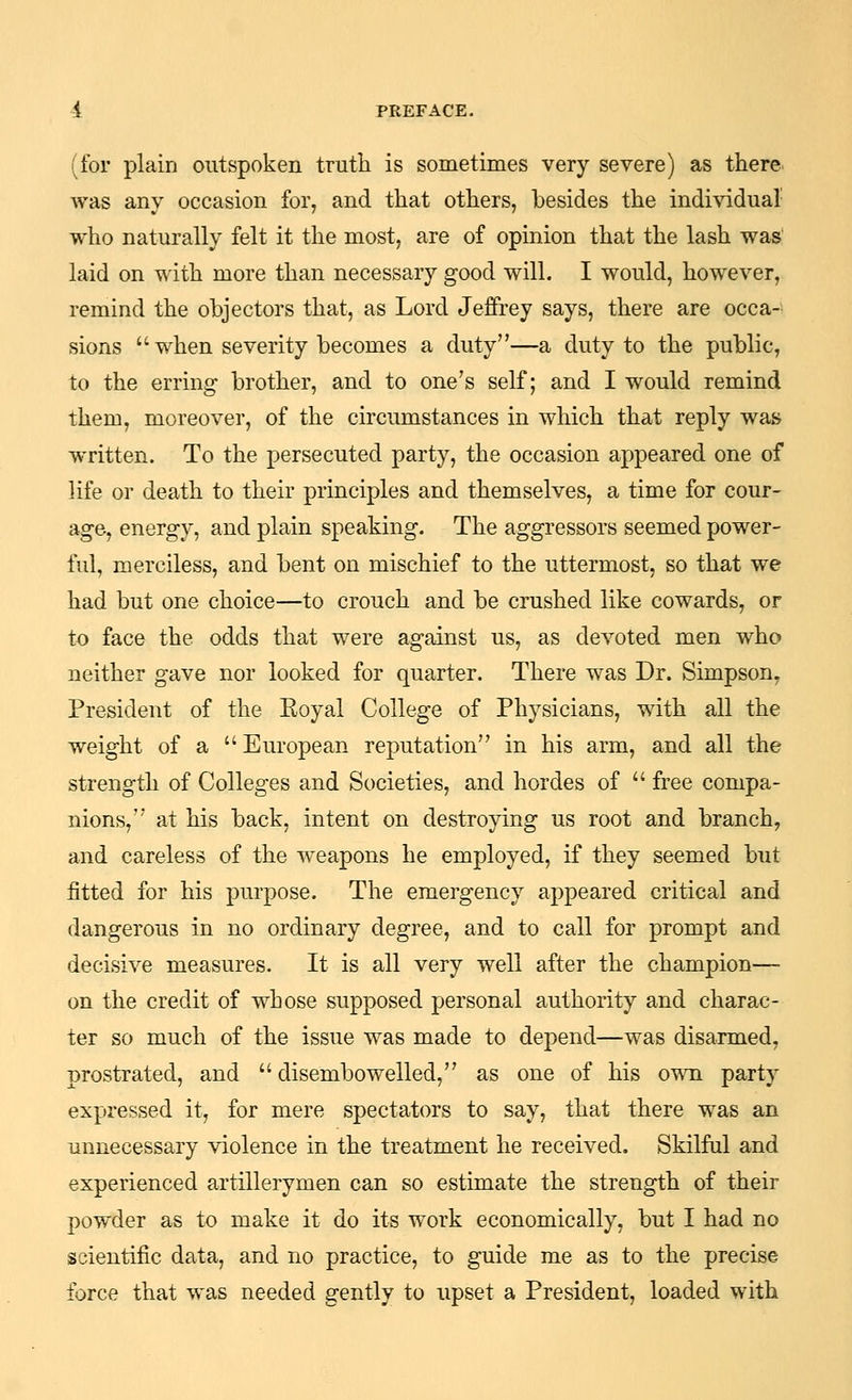 (for plain outspoken trutii is sometimes very severe) as there, was any occasion for, and that others, besides the indi\'idual' who naturally felt it the most, are of opinion that the lash was laid on with more than necessary good will. I would, however, remind the objectors that, as Lord Jeffrey says, there are occa- sions  when severity becomes a duty—a duty to the public, to the erring brother, and to one's self; and I would remind them, moreover, of the circumstances in which that reply was written. To the persecuted party, the occasion appeared one of life or death to their principles and themselves, a time for cour- age, energy, and plain speaking. The aggressors seemed power- ful, merciless, and bent on mischief to the uttermost, so that we had but one choice—to crouch and be crushed like cowards, or to face the odds that were against us, as devoted men who neither gave nor looked for quarter. There was Dr. Simpson, President of the Eoyal College of Physicians, with all the weight of a European reputation in his arm, and all the strength of Colleges and Societies, and hordes of  free compa- nions, at his back, intent on destroying us root and branch, and careless of the weapons he employed, if they seemed but fitted for his purpose. The emergency appeared critical and dangerous in no ordinary degree, and to call for prompt and decisive measures. It is all very well after the champion— on the credit of whose supposed personal authority and charac- ter so much of the issue was made to depend—was disarmed, prostrated, and  disembowelled, as one of his own party expressed it, for mere spectators to say, that there was an unnecessary violence in the treatment he received. Skilful and experienced artillerymen can so estimate the strength of their powder as to make it do its work economically, but I had no scientific data, and no practice, to guide me as to the precise force that was needed gently to upset a President, loaded with
