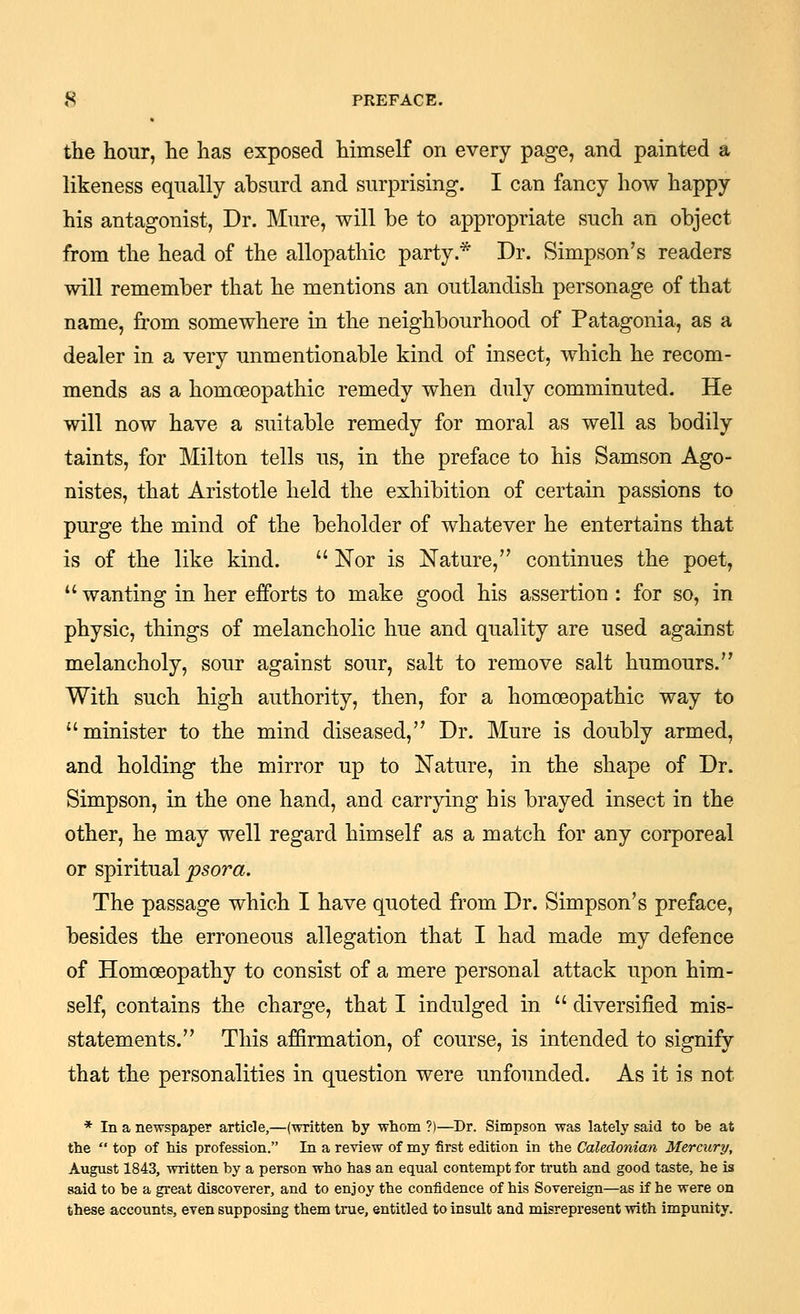 the hour, he has exposed himself on every page, and painted a likeness equally absurd and surprising. I can fancy how happy his antagonist, Dr. Mure, will be to appropriate such an object from the head of the allopathic party.* Dr. Simpson's readers will remember that he mentions an outlandish personage of that name, from somewhere in the neighbourhood of Patagonia, as a dealer in a very unmentionable kind of insect, which he recom- mends as a homoeopathic remedy when duly comminuted. He will now have a suitable remedy for moral as well as bodily taints, for Milton tells us, in the preface to his Samson Ago- nistes, that Aristotle held the exhibition of certain passions to purge the mind of the beholder of whatever he entertains that is of the like kind. Nor is Nature, continues the poet, *' wanting in her efforts to make good his assertion : for so, in physic, things of melancholic hue and quality are used against melancholy, sour against sour, salt to remove salt humours. With such high authority, then, for a homoeopathic way to minister to the mind diseased, Dr. Mure is doubly armed, and holding the mirror up to Nature, in the shape of Dr. Simpson, in the one hand, and carrying his brayed insect in the other, he may well regard himself as a match for any corporeal or spiritual psora. The passage which I have quoted from Dr. Simpson's preface, besides the erroneous allegation that I had made my defence of Homoeopathy to consist of a mere personal attack upon him- self, contains the charge, that I indulged in diversified mis- statements. This affirmation, of course, is intended to signify that the personalities in question were unfounded. As it is not * In a newspaper article,—(written by whom ?)—Dr. Simpson was lately said to be at the top of his profession. In a review of my first edition in the Caledonian Mercury, August 1843, written by a person who has an equal contempt for truth and good taste, he is said to be a great discoverer, and to enjoy the confidence of his Sovereign—as if he were on these accounts, even supposing them true, entitled to insult and misrepresent with impunity.