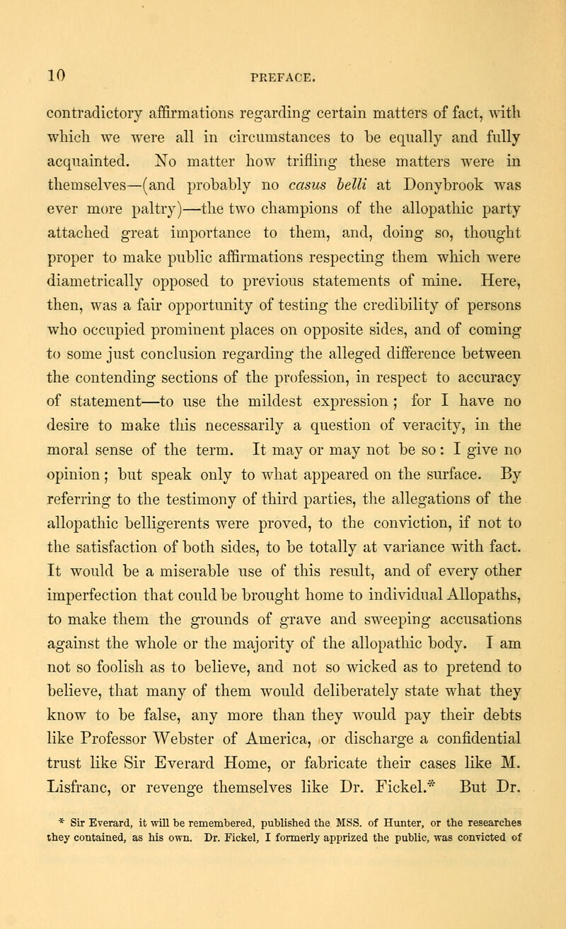 contradictory affirmations regarding certain matters of fact, with wliich we were all in circumstances to be equally and fully acquainted. No matter how trifling these matters were in themselves—(and probably no casus belli at Donybrook was ever more paltry)—the two champions of the allopathic party attached great importance to them, and, doing so, thought proper to make public affirmations respecting them which were diametrically opposed to previous statements of mine. Here, then, was a fair opportunity of testing the credibility of persons who occupied prominent places on opposite sides, and of coming to some just conclusion regarding the alleged difference between the contending sections of the profession, in respect to accuracy of statement—to use the mildest expression ; for I have no desire to make this necessarily a question of veracity, in the moral sense of the term. It may or may not be so : I give no opinion; but speak only to what appeared on the surface. By referring to the testimony of third parties, the allegations of the allopathic belligerents were proved, to the conviction, if not to the satisfaction of both sides, to be totally at variance with fact. It would be a miserable use of this result, and of every other imperfection that could be brought home to individual Allopaths, to make them the grounds of grave and sweeping accusations against the whole or the majority of the allopathic body. I am not so foolish as to believe, and not so wicked as to pretend to believe, that many of them would deliberately state what they know to be false, any more than they would pay their debts like Professor Webster of America, or discharge a confidential trust like Sir Everard Home, or fabricate their cases like M. Lisfranc, or revenge themselves like Dr. Fickel.* But Dr. * Sir Everard, it will be remembered, pubUshed the MSS. of Hunter, or the researches they contained, as his own. Dr. Fickel, I formerly apprized the public, was convicted of