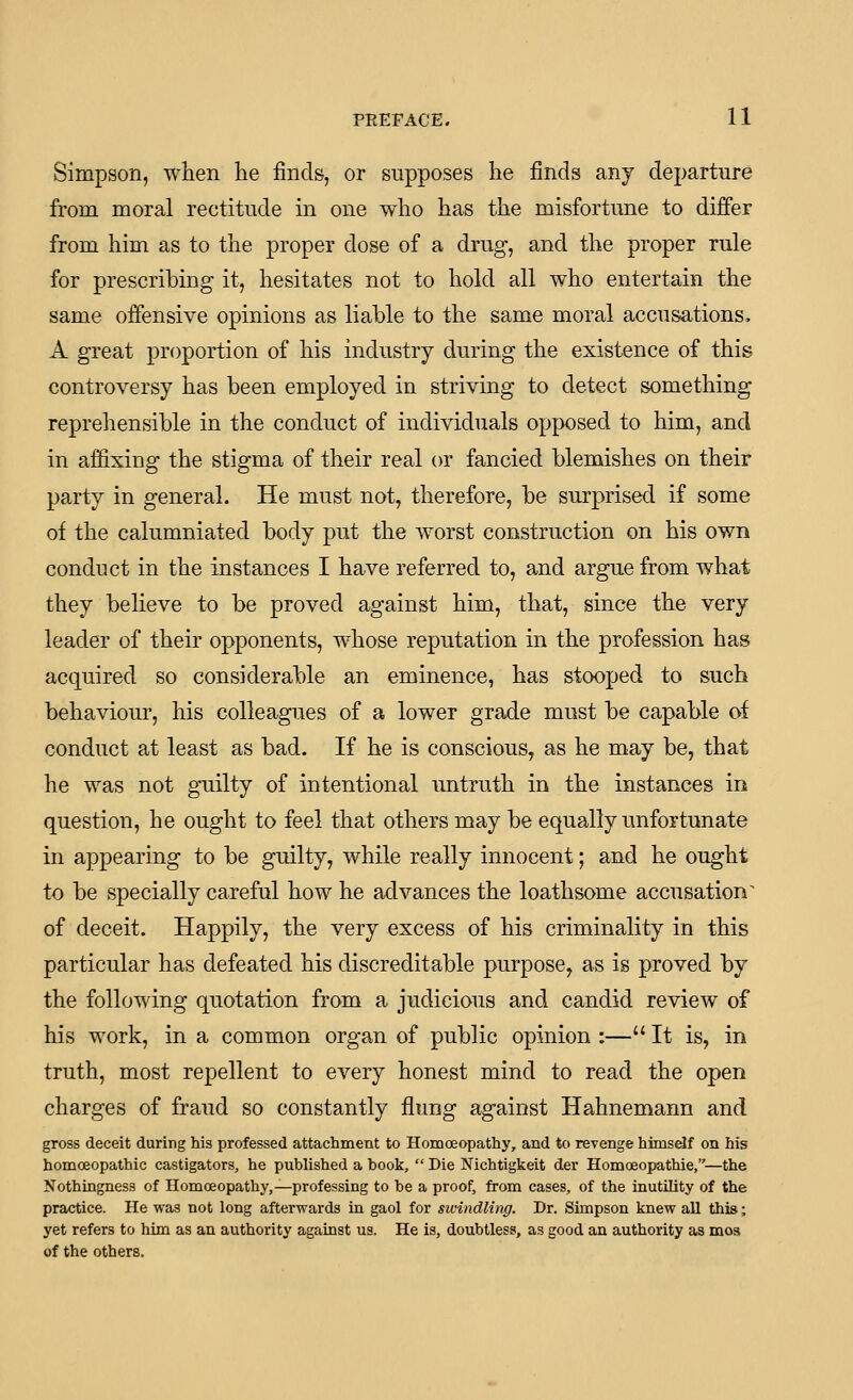 Simpson, when lie finds, or supposes lie finds any departure from moral rectitude in one who has the misfortune to differ from him as to the proper dose of a drug, and the proper rule for prescribing it, hesitates not to hold all who entertain the same offensive opinions as liable to the same moral accusations, A great proportion of his industry during the existence of this controversy has been employed in striving to detect something reprehensible in the conduct of individuals opposed to him, and in affixing the stigma of their real or fancied blemishes on their party in general. He must not, therefore, be surprised if some of the calumniated body put the worst construction on his own conduct in the instances I have referred to, and argue from what they believe to be proved against him, that, since the very leader of their opponents, whose reputation in the profession has acquired so considerable an eminence, has stooped to such behaviour, his colleagues of a lower grade must be capable of conduct at least as bad. If he is conscious, as he may be, that he was not guilty of intentional untruth in the instances in question, he ought to feel that others may be equally unfortunate in appearing to be guilty, while really innocent; and he ought to be specially careful how he advances the loathsome accusation^ of deceit. Happily, the very excess of his criminality in this particular has defeated his discreditable purpose, as is proved by the following quotation from a judicious and candid review of his work, in a common organ of public opinion :— It is, in truth, most repellent to every honest mind to read the open charges of fraud so constantly flung against Hahnemann and gross deceit during his professed attachment to Homoeopathy, and to revenge himself on his homoeopathic castigators, he published a book,  Die Nichtigkeit der Homoeopathie,—the Nothingness of Homoeopathy,—professing to be a proof, from cases, of the inutility of the practice. He was not long afterwards in gaol for sivindling. Dr. Simpson knew all this; yet refers to him as an authority against us. He is, doubtless, as good an authority as mos of the others.