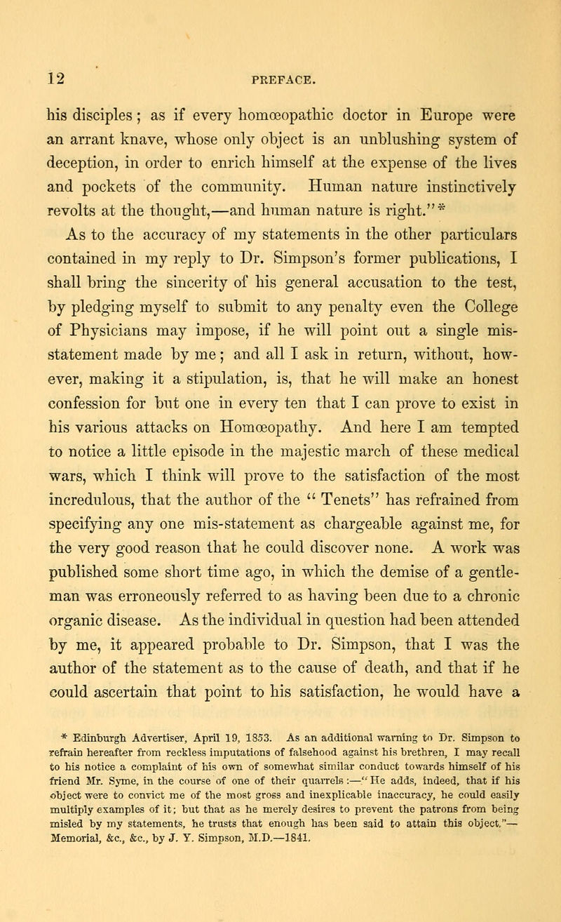 his disciples; as if every homoeopathic doctor in Europe were an arrant knave, whose only object is an unblushing system of deception, in order to enrich himself at the expense of the lives and pockets of the community. Human nature instinctively revolts at the thought,—and human nature is right.* As to the accuracy of my statements in the other particulars contained in my reply to Dr. Simpson's former publications, I shall bring the sincerity of his general accusation to the test, by pledging myself to submit to any penalty even the College of Physicians may impose, if he will point out a single mis- statement made by me; and all I ask in return, without, how- ever, making it a stipulation, is, that he will make an honest confession for but one in every ten that I can prove to exist in his various attacks on Homoeopathy. And here I am tempted to notice a little episode in the majestic march of these medical wars, which I think will prove to the satisfaction of the most incredulous, that the author of the Tenets has refrained from specifying any one mis-statement as chargeable against me, for the very good reason that he could discover none. A work was published some short time ago, in which the demise of a gentle- man was erroneously referred to as having been due to a chronic organic disease. As the individual in question had been attended by me, it appeared probable to Dr. Simpson, that I was the author of the statement as to the cause of death, and that if he could ascertain that point to his satisfaction, he would have a * Edinburgii Advertiser, April 19, 1853. As an additional warning to Dr. Simpson to refrain hereafter from reckless imputations of falsehood against his brethren, I may recall to his notice a complaint of his own of somewhat similar conduct towards himself of his friend Mr. SjTue, in the course of one of their quarrels:—He adds, indeed, that if his object were to convict me of the most gross and inexplicable inaccuracy, he could easily multiply examples of it; but that as he merely desires to prevent the patrons from being misled by my statements, he trusts that enough has been said to attain this object,— Memorial, &c., &c., by J. Y. Simpson, M.D,—1841,