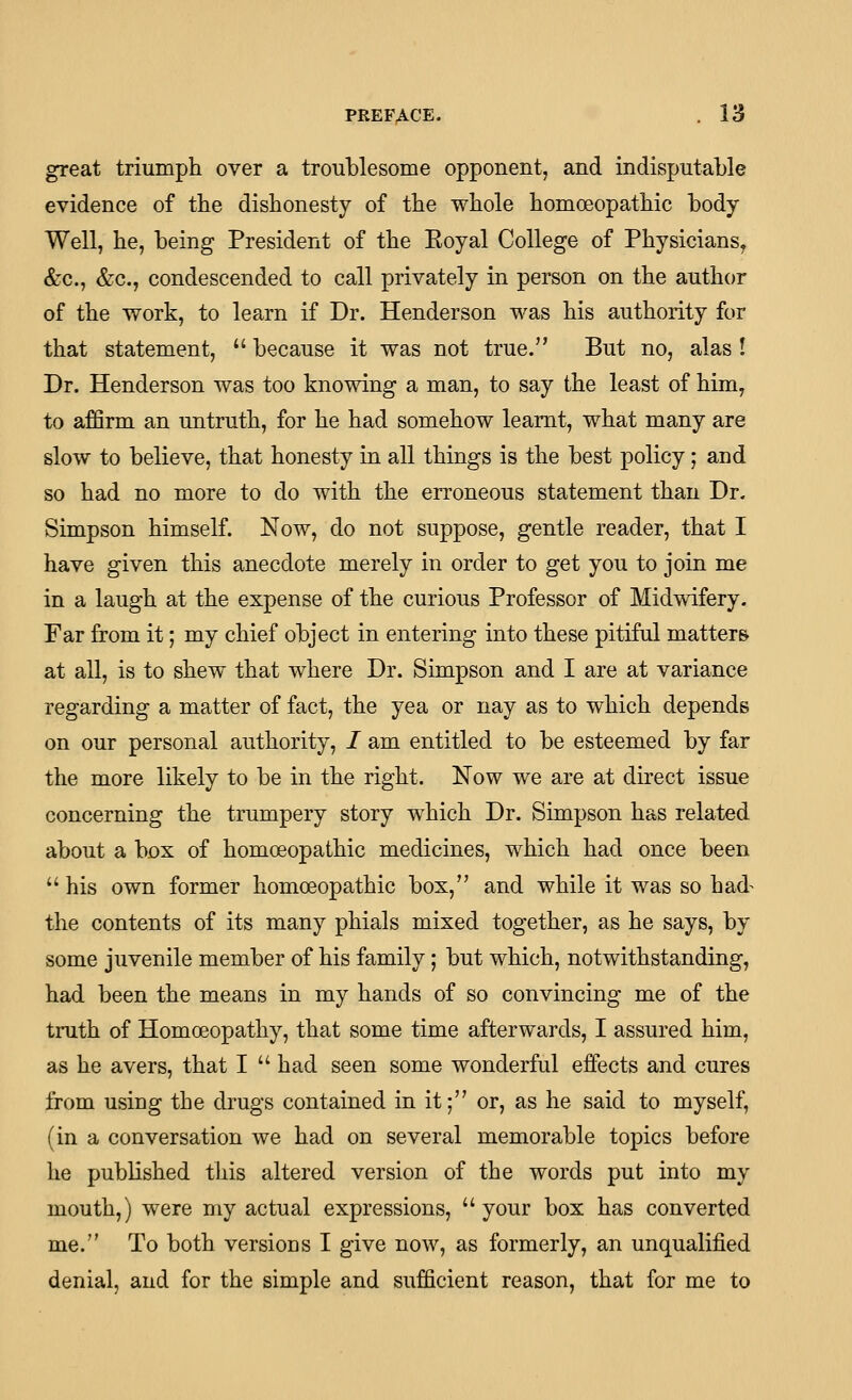 great triumph over a troublesome opponent, and indisputable evidence of the dishonesty of the whole homoeopathic body Well, he, being President of the Eoyal College of Physicians, &c., &c., condescended to call privately in person on the author of the work, to learn if Dr. Henderson was his authority for that statement, because it was not true. But no, alas I Dr. Henderson was too knowing a man, to say the least of him, to affirm an untruth, for he had somehow learnt, what many are slow to believe, that honesty in all things is the best policy; and so had no more to do with the erroneous statement than Dr. Simpson himself. Now, do not suppose, gentle reader, that I have given this anecdote merely in order to get you to join me in a laugh at the expense of the curious Professor of Midwifery. Far from it; my chief object in entering into these pitiful matters at all, is to shew that where Dr. Simpson and I are at variance regarding a matter of fact, the yea or nay as to which depends on our personal authority, I am entitled to be esteemed by far the more likely to be in the right. Now we are at direct issue concerning the trumpery story which Dr. Simpson has related about a box of homoeopathic medicines, which had once been his own former homoeopathic box, and while it was so had^ the contents of its many phials mixed together, as he says, by some juvenile member of his family; but which, notwithstanding, had been the means in my hands of so convincing me of the truth of Homoeopathy, that some time afterwards, I assured him, as he avers, that I had seen some wonderful effects and cures from using the drugs contained in it; or, as he said to myself, (in a conversation we had on several memorable topics before he published this altered version of the words put into my mouth,) were my actual expressions, your box has converted me. To both versions I give now, as formerly, an unqualified denial, and for the simple and sufficient reason, that for me to