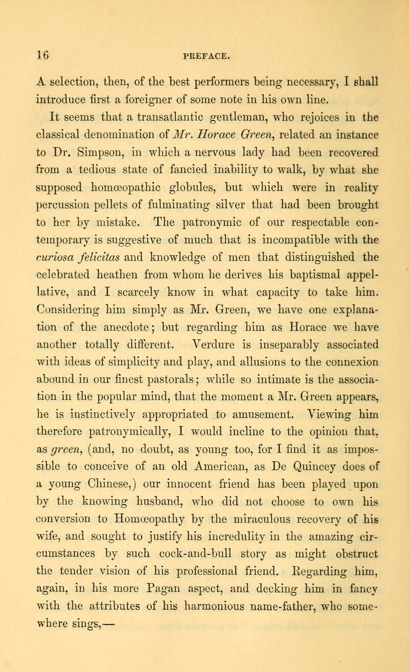 A selection, then, of the best performers being necessary, I shall introduce first a foreigner of some note in his own line. It seems that a transatlantic gentleman, who rejoices in the classical denomination of Mr. Horace Green., related an instance to Dr. Simpson, in which a nervous lady had been recovered from a tedious state of fancied inability to walk, by what she supposed homoeopathic globules, but which were in reality percussion pellets of fulminating silver that had been brought to her by mistake. The patronymic of our respectable con- temporary is suggestive of much that is incompatible with the curiosa felicitas and knowledge of men that distinguished the celebrated heathen from whom he derives his baptismal appel- lative, and I scarcely know in what capacity to take him. Considering him simply as Mr. Green, we have one explana- tion of the anecdote; but regarding him as Horace we have another totally different. Verdure is inseparably associated with ideas of simplicity and play, and allusions to the connexion abound in our finest pastorals; while so intimate is the associa- tion in the popular mind, that the moment a Mr. Green appears, he is instinctively appropriated to amusement. Viewing him therefore patronymic ally, I would incline to the opinion that, as green., (and, no doubt, as young too, for I find it as impos- sible to conceive of an old American, as De Quincey does of a young Chinese,) our innocent friend has been played upon by the knowing husband, who did not choose to own his conversion to Homceopathy by the miraculous recovery of his wife, and sought to justify his incredulity in the amazing cir- cumstances by such cock-and-bull story as might obstruct the tender vision of his professional friend. Eegarding him, again, in his more Pagan aspect, and decking him in fancy with the attributes of his harmonious name-father, who some- where sings,—•