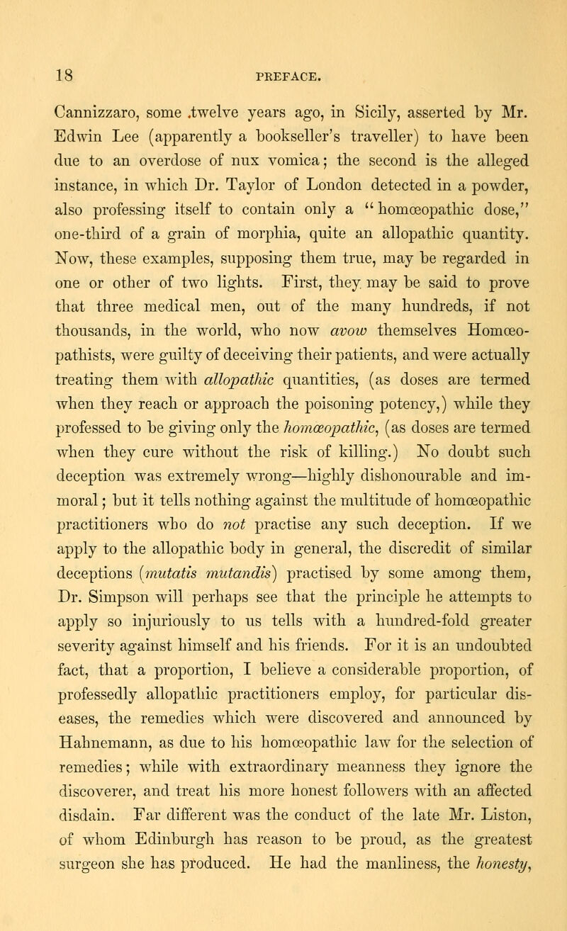 Cannizzaro, some .twelve years ago, in Sicily, asserted by Mr. Edwin Lee (apparently a bookseller's traveller) to liave been due to an overdose of nux vomica; the second is the alleged instance, in wliicli Dr. Taylor of London detected in a powder, also professing itself to contain only a homogopatliic dose, one-third of a grain of morphia, quite an allopathic quantity. jSTow, these examples, supposing them true, may be regarded in one or other of two lights. First, they, may be said to prove that three medical men, out of the many hundreds, if not thousands, in the world, who now avow themselves Homoeo- pathists, were guilty of deceiving their patients, and were actually treating them with allopathic quantities, (as doses are termed when they reach or approach the poisoning potency,) while they professed to be giving only the homoeopathic^ (as doses are termed when they cure without the risk of killing.) No doubt such deception was extremely wrong—highly dishonourable and im- moral ; but it tells nothing against the multitude of homoeopathic practitioners who do not practise any such deception. If we apply to the allopathic body in general, the discredit of similar deceptions {mutatis mutandis) practised by some among them, Dr. Simpson will perhaps see that the principle he attempts to apply so injuriously to us tells with a hundred-fold greater severity against himself and his friends. For it is an undoubted fact, that a proportion, I believe a considerable proportion, of professedly allopathic practitioners employ, for particular dis- eases, the remedies which were discovered and announced by Hahnemann, as due to his homoeopathic law for the selection of remedies; while with extraordinary meanness they ignore the discoverer, and treat his more honest followers with an affected disdain. Far different was the conduct of the late Mr. Listen, of whom Edinburgh has reason to be proud, as the greatest surgeon she has produced. He had the manliness, the honesty^