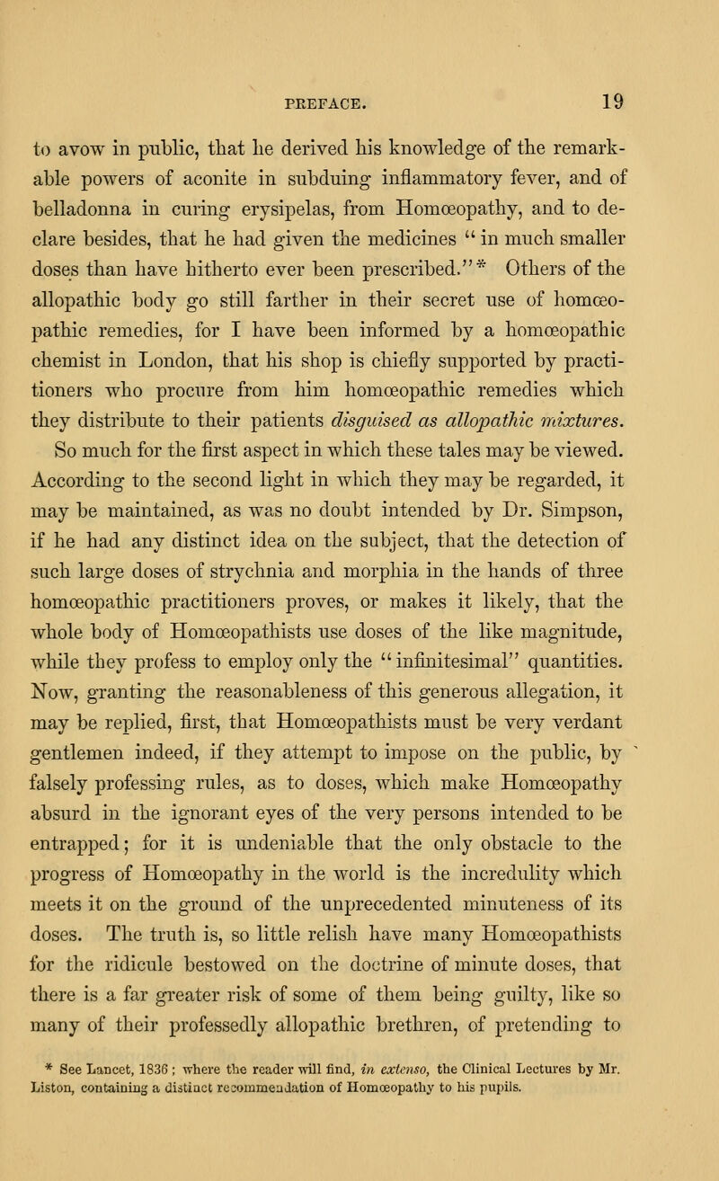 to avow in public, tliat lie derived his knowledge of the remark- able powers of aconite in subduing inflammatory fever, and of belladonna in curing erysipelas, from Homoeopathy, and to de- clare besides, that he had given the medicines in much smaller doses than have hitherto ever been prescribed.* Others of the allopathic body go still farther in their secret use of homoeo- pathic remedies, for I have been informed by a homoeopathic chemist in London, that his shop is chiefly supported by practi- tioners who procure from him homoeopathic remedies which they distribute to their patients disguised as allopathic mixtures. So much for the first aspect in which these tales may be viewed. According to the second light in which they may be regarded, it may be maintained, as was no doubt intended by Dr. Simpson, if he had any distinct idea on the subject, that the detection of such large doses of strychnia and morphia in the hands of three homoeopathic practitioners proves, or makes it likely, that the whole body of Homoeopathists use doses of the like magnitude, while they profess to employ only the infinitesimal quantities. Now, granting the reasonableness of this generous allegation, it may be replied, first, that Homoeopathists must be very verdant gentlemen indeed, if they attempt to impose on the public, by falsely professing rules, as to doses, which make Homosopathy absurd in the ignorant eyes of the very persons intended to be entrapped; for it is undeniable that the only obstacle to the progress of Homoeopathy in the world is the incredulity which meets it on the ground of the unprecedented minuteness of its doses. The truth is, so little relish have many Homoeopathists for the ridicule bestowed on the doctrine of minute doses, that there is a far greater risk of some of them being guilty, like so many of their professedly allopathic brethren, of pretending to * See Lancet, 1836; where the reader will find, in extenso, the Clinical Lectures by Mr. Listen, containing a distinct re commendation of Homoeopathy to his pupils.