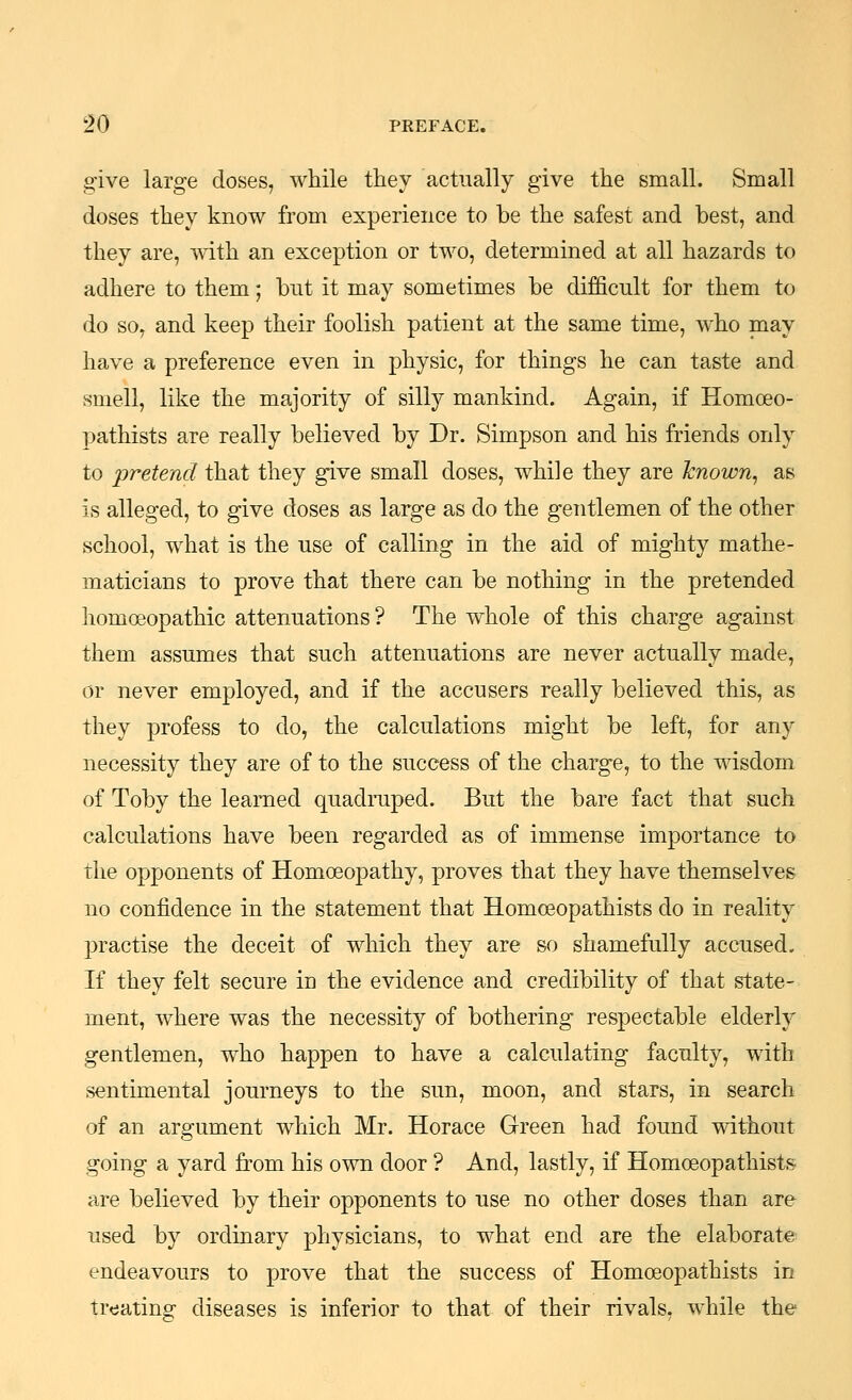 give large doses, while they actually give the small. Small doses they know from experience to be the safest and best, and they are, mth an exception or two, determined at all hazards to adhere to them; but it may sometimes be difficult for them to do so, and keep their foolish patient at the same time, who may have a preference even in physic, for things he can taste and smell, like the majority of silly mankind. Again, if Homoeo- pathists are really believed by Dr. Simpson and his friends only to pretend that they give small doses, while they are known, as is alleged, to give doses as large as do the gentlemen of the other school, what is the use of calling in the aid of mighty mathe- maticians to prove that there can be nothing in the pretended homoeopathic attenuations? The whole of this charge against them assumes that such attenuations are never actually made, or never employed, and if the accusers really believed this, as they profess to do, the calculations might be left, for any necessity they are of to the success of the charge, to the wisdom of Toby the learned quadiTiped. But the bare fact that such calculations have been regarded as of immense importance to the opponents of Homoeopathy, proves that they have themselves no confidence in the statement that Homoeopathists do in reality practise the deceit of which they are so shamefully accused. If they felt secure in the evidence and credibility of that state- ment, where was the necessity of bothering respectable elderly gentlemen, who happen to have a calculating faculty, with sentimental journeys to the sun, moon, and stars, in search of an argument which Mr. Horace Green had found without going a yard from his own door ? And, lastly, if Homoeopathists are believed by their opponents to use no other doses than are used by ordinary physicians, to what end are the elaborate endeavours to prove that the success of Homoeopathists in treating diseases is inferior to that of their rivals, while the