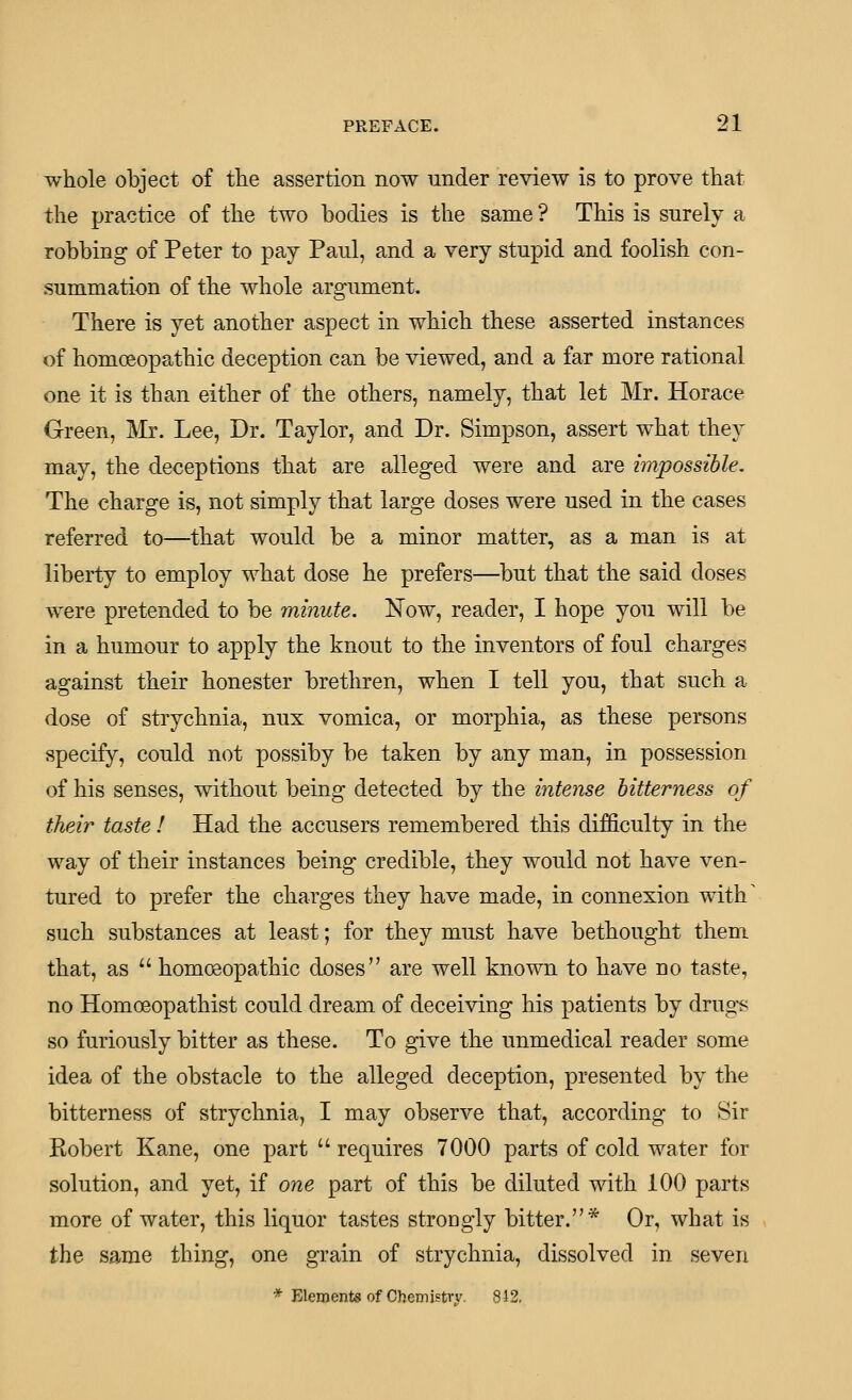 whole object of the assertion now under review is to prove that the practice of the two bodies is the same ? This is surely a robbing of Peter to pay Paul, and a very stupid and foolish con- summation of the whole argument. There is yet another aspect in which these asserted instances of homoeopathic deception can be viewed, and a far more rational one it is than either of the others, namely, that let Mr. Horace Green, IVIr. Lee, Dr. Taylor, and Dr. Simpson, assert what they may, the deceptions that are alleged were and are impossible. The charge is, not simply that large doses were used in the cases referred to—that would be a minor matter, as a man is at liberty to employ what dose he prefers—but that the said doses were pretended to be minute. Now, reader, I hope you will be in a humour to apply the knout to the inventors of foul charges against their honester brethren, when I tell you, that such a dose of strychnia, nux vomica, or morphia, as these persons specify, could not possiby be taken by any man, in possession of his senses, without being detected by the intense bitterness of their taste I Had the accusers remembered this difficulty in the way of their instances being credible, they would not have ven- tured to prefer the charges they have made, in connexion with' such substances at least; for they must have bethought them that, as  homoeopathic doses are well known to have no taste, no Homoeopathist could dream of deceiving his patients by drugs so furiously bitter as these. To give the unmedical reader some idea of the obstacle to the alleged deception, presented by the bitterness of strychnia, I may observe that, according to Sir Robert Kane, one part  requires 7000 parts of cold water for solution, and yet, if one part of this be diluted with 100 parts more of water, this liquor tastes strongly bitter.* Or, what is the same thing, one grain of strychnia, dissolved in seven * Elements of Chemistry. 8i2.