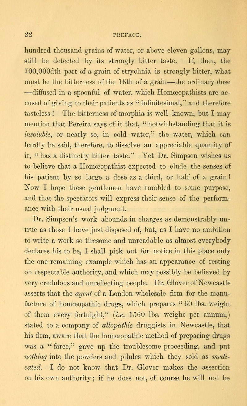 hundred thonsand grains of water, or above eleven gallons, may still be detected by its strongly bitter taste. If, then, the 700,000dth part of a grain of strychnia is strongly bitter, what must be the bitterness of the 16th of a grain—the ordinary dose —diffused in a spoonful of water, which Homceopathists are ac- cused of giving to their patients as infinitesimal, and therefore tasteless ! The bitterness of morphia is well known, but I may mention that Pereira says of it that, notwithstanding that it is insoluble^ or nearly so, in cold water, the water, which can hardly be said, therefore, to dissolve an appreciable quantity of it, has a distinctly bitter taste. Yet Dr. Simpson wishes us to believe that a Homoeopathist expected to elude the senses of his patient by so large a dose as a third, or half of a grain! Now I hope these gentlemen have tumbled to some purpose, and that the spectators will express theii' sense of the perform- ance with their usual judgment. Dr. Simpson's work abounds in charges as demonstrably un- true as those I have just disposed of, but, as I have no ambition to write a work so tiresome and unreadable as almost everybody declares his to be, I shall pick out for notice in this place only the one remaining example which has an appearance of resting on respectable authority, and which may possibly be believed by very credulous and unreflecting people. Dr. Glover of Newcastle asserts that the agent of a London wholesale firm for the manu- facture of homoeopathic drugs, which prepares 60 lbs. weight of them every fortnight, [i.e. 1560 lbs. weight per annum,) stated to a company of allopathic druggists in Newcastle, that his firm, aware that the homoeopathic method of preparing drugs was a farce, gave up the troublesome proceeding, and put nothing into the powders and pilules which they sold as medi- cated. I do not know that Dr. Glover makes the assertion on his own authority; if he does not, of coiirse he will not be