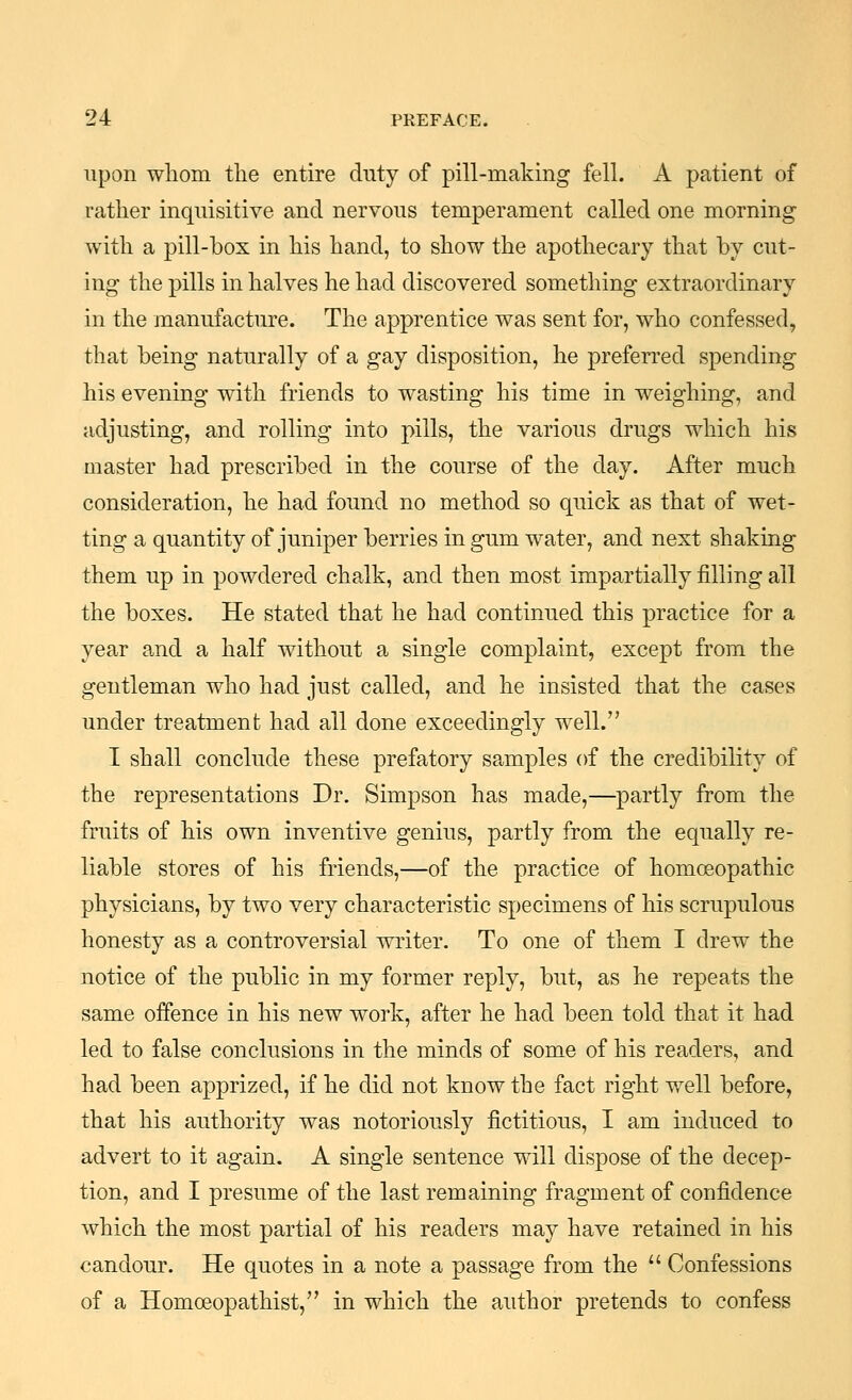 upon wliom the entire duty of pill-making fell. A patient of rather inquisitive and nervous temperament called one morning with a pill-box in his hand, to show the apothecary that by cut- ing the pills in halves he had discovered something extraordinary in the manufacture. The apprentice was sent for, who confessed, that being naturally of a gay disposition, he preferred spending his evening with friends to wasting his time in weighing, and adjusting, and rolling into pills, the various drugs which his master had prescribed in the course of the day. After much consideration, he had found no method so quick as that of wet- ting a quantity of juniper berries in gum water, and next shaking them up in powdered chalk, and then most impartially filling all the boxes. He stated that he had continued this practice for a year and a half without a single complaint, except from the gentleman who had just called, and he insisted that the cases under treatment had all done exceedingly well. I shall conclude these prefatory samples of the credibility of the representations Dr. Simpson has made,—partly from the fruits of his own inventive genius, partly from the equally re- liable stores of his friends,—of the practice of homoeopathic physicians, by two very characteristic specimens of his scrupulous honesty as a controversial writer. To one of them I drew the notice of the public in my former reply, but, as he repeats the same offence in his new work, after he had been told that it had led to false conclusions in the minds of some of his readers, and had been apprized, if he did not know the fact right well before, that his authority was notoriously fictitious, I am induced to advert to it again. A single sentence will dispose of the decep- tion, and I presume of the last remaining fragment of confidence which the most partial of his readers may have retained in his candour. He quotes in a note a passage from the  Confessions of a Homoeopathist, in which the author pretends to confess