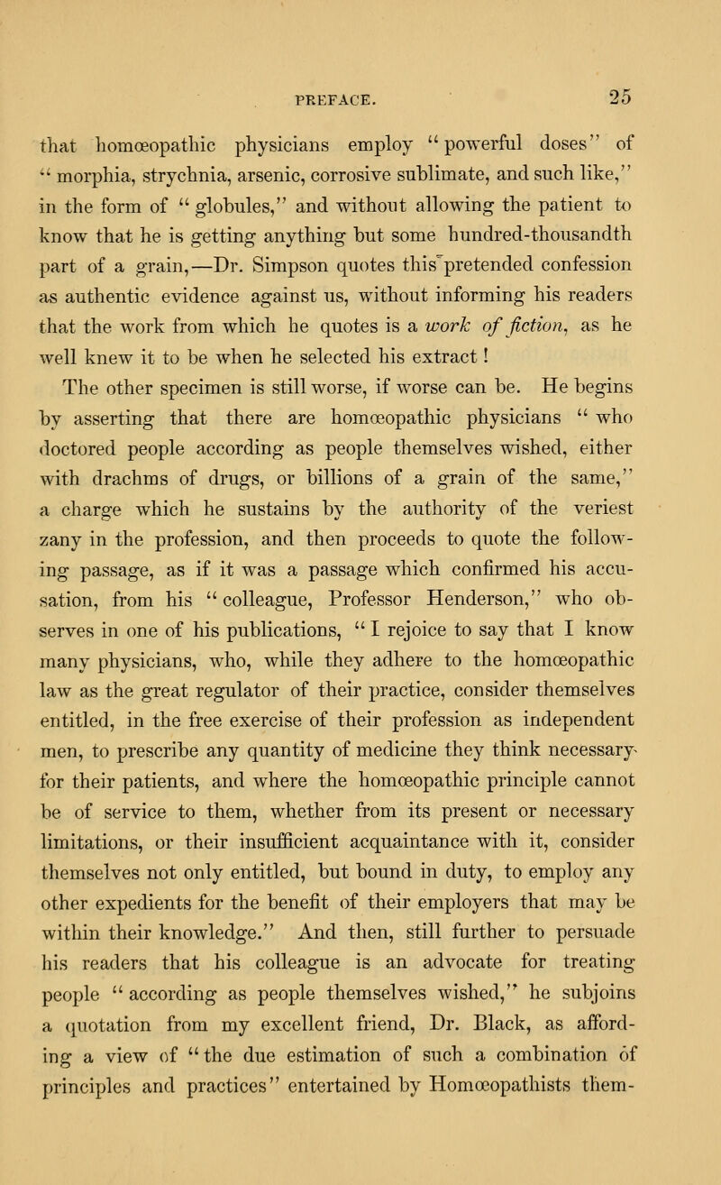 that homoeopathic physicians employ powerful doses of  morphia, strychnia, arsenic, corrosive sublimate, and such like, in the form of  globules, and without allowing the patient to know that he is getting anything but some hundred-thousandth part of a grain,—Dr. Simpson quotes this^'pretended confession as authentic evidence against us, without informing his readers that the work from which he quotes is a work of fiction^ as he well knew it to be when he selected his extract I The other specimen is still worse, if worse can be. He begins by asserting that there are homoeopathic physicians  who doctored people according as people themselves wished, either with drachms of drugs, or billions of a grain of the same, a charge which he sustains by the authority of the veriest zany in the profession, and then proceeds to quote the follow- ing passage, as if it was a passage which confirmed his accu- sation, from his  colleague, Professor Henderson, who ob- serves in (me of his publications,  I rejoice to say that I know many physicians, who, while they adhere to the homoeopathic law as the great regulator of their practice, consider themselves entitled, in the free exercise of their profession as independent men, to prescribe any quantity of medicine they think necessary^ for their patients, and where the homoeopathic principle cannot be of service to them, whether from its present or necessary limitations, or their insufficient acquaintance with it, consider themselves not only entitled, but bound in duty, to employ any other expedients for the benefit of their employers that may be within their knowledge. And then, still further to persuade his readers that his colleague is an advocate for treating people  according as people themselves wished, he subjoins a quotation from my excellent friend, Dr. Black, as aiford- ing a view of the due estimation of such a combination of principles and practices entertained by Homocopathists them-