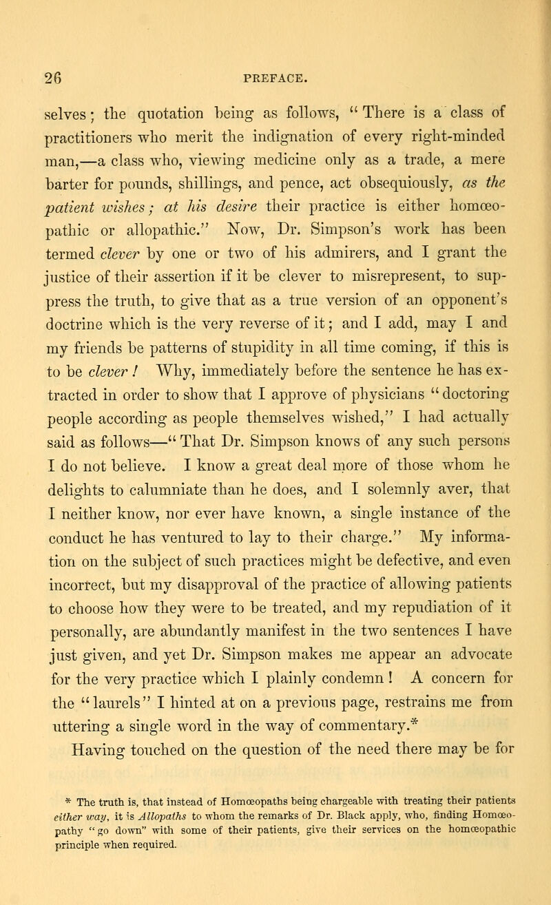 selves; the quotation being as follows, There is a class of practitioners who merit the indignation of every right-minded man,—a class who, viewing medicine only as a trade, a mere barter for pounds, shillings, and pence, act obsequiously, as the patient wishes; at his desire their practice is either homoeo- pathic or allopathic. Now, Dr. Simpson's work has been termed clever by one or two of his admirers, and I grant the justice of their assertion if it be clever to misrepresent, to sup- press the truth, to give that as a true version of an opponent's doctrine which is the very reverse of it; and I add, may I and my friends be patterns of stupidity in all time coming, if this is to be clever ! Why, immediately before the sentence he has ex- tracted in order to show that I approve of physicians doctoring people according as people themselves wished, I had actually said as follows— That Dr. Simpson knows of any such persons I do not believe. I know a great deal more of those v\^hom he delights to calumniate than he does, and I solemnly aver, that I neither know, nor ever have known, a single instance of the conduct he has ventured to lay to their charge. My informa- tion on the subject of such practices might be defective, and even incorrect, but my disapproval of the practice of allowing patients to choose how they were to be treated, and my repudiation of it personally, are abundantly manifest in the two sentences I have just given, and yet Dr. Simpson makes me appear an advocate for the very practice which I plainly condemn ! A concern for the laurels I hinted at on a previous page, restrains me from uttering a single word in the way of commentary.* Having touched on the question of the need there may be for * The truth is, that instead of Homoeopaths being chargeable with treating their patients either way, it is Allopaths to whom the remarks of Dr. Black apply, who, finding Homoeo- pathy go down with some of their patients, give their seryices on the homoeopathic principle when required.