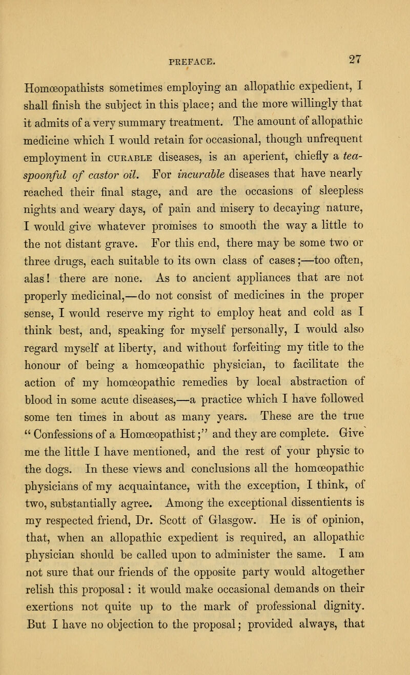 Homoeopathists sometimes employing an allopathic expedient, I shall finish the subject in this place; and the more willingly that it admits of a very summary treatment. The amount of allopathic medicine which I would retain for occasional, though unfrequent employment in curable diseases, is an aperient, chiefly a tea- spoonful of castor oil. For incuralle diseases that have nearly reached their final stage, and are the occasions of sleepless nights and weary days, of pain and misery to decaying nature, I would give whatever promises to smooth the way a little to the not distant grave. For this end, there may he some two or three drugs, each suitable to its own class of cases;—too often, alas! there are none. As to ancient appliances that are not properly medicinal,—do not consist of medicines in the proper sense, I would reserve my right to employ heat and cold as I think best, and, speaking for myself personally, I would also regard myself at liberty, and without forfeiting my title to the honour of being a homoeopathic physician, to facilitate the action of my homoeopathic remedies by local abstraction of blood in some acute diseases,—a practice which I have followed some ten times in about as many years. These are the true  Confessions of a Homoeopathist; and they are complete. Give me the little I have mentioned, and the rest of your physic to the dogs. In these views and conclusions all the homoeopathic physicians of my acquaintance, with the exception, I think, of two, substantially agree. Among the exceptional dissentients is my respected friend. Dr. Scott of Glasgow. He is of opinion, that, when an allopathic expedient is required, an allopathic physician should be called upon to administer the same. I am not sure that our friends of the opposite party would altogether relish this proposal: it would make occasional demands on their exertions not quite up to the mark of professional dignity. But I have no objection to the proposal; provided always, that