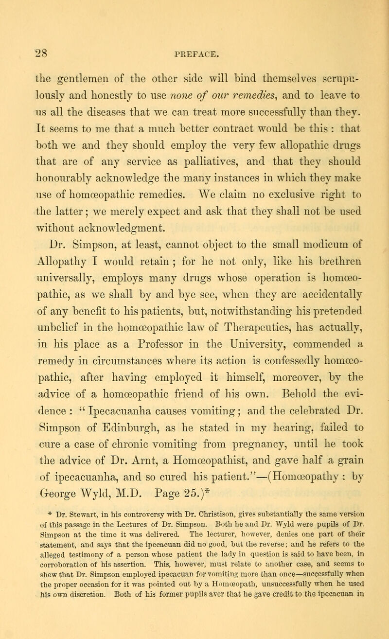 the gentlemen of the other side will bind themselves scrnpu- lously and honestly to nse none of our remedies^ and to leave to us all the diseases that we can treat more successfully than they. Tt seems to me that a much better contract would be this : that both we and they should employ the very few allopathic drugs that are of any service as palliatives, and that they should honourably acknowledge the many instances in which they make use of homoeopathic remedies. We claim no exclusive right to the latter; we merely expect and ask that they shall not be used without acknowledgment. Dr. Simpson, at least, cannot object to the small modicum of Allopathy I would retain ; for he not only, like his brethren universally, employs many drugs whose operation is homoeo- pathic, as we shall by and bye see, when they are accidentally of any benefit to his patients, but, notwithstanding his pretended unbelief in the homoeopathic law of Therapeutics, has actually, in his place as a Professor in the University, commended a remedy in circumstances where its action is confessedly homoeo- pathic, after having employed it himself, moreover, by the advice of a homoeopathic friend of his own. Behold the evi- dence :  Ipecacuanha causes vomiting; and the celebrated Dr. Simpson of Edinburgh, as he stated in my hearing, failed to cure a case of chronic vomiting from pregnancy, until he took the advice of Dr. Arnt, a Homoeopathist, and gave half a grain of ipecacuanha, and so cured his patient.—(Homoeopathy : by George Wyld, M.D. Page 25.)* * Dr. Stewart, in his controversy with Dr. Christison, gives substantially the same version of this passage in the Lectures of Dr. Simpson. Both he and Dr. Wyld were pupils of Dr. Simpson at the time it was delivered. The lecturer, however, denies one part of their statement, and says that the ipecacuan did no good, but the reverse; and he refers to the alleged testimony of a person whose patient the lady in question is said to have been, in corroboration of his assertion. This, however, must relate to another case, and seems to shew that Dr. Simpson employed ipecacuan for vomiting more than once—successfully when the proper occasion for it was pointed out by a Homoeopath, unsuccessfully when he used his own discretion. Both of his former pupils aver that he gave credit to the ipecacuan in