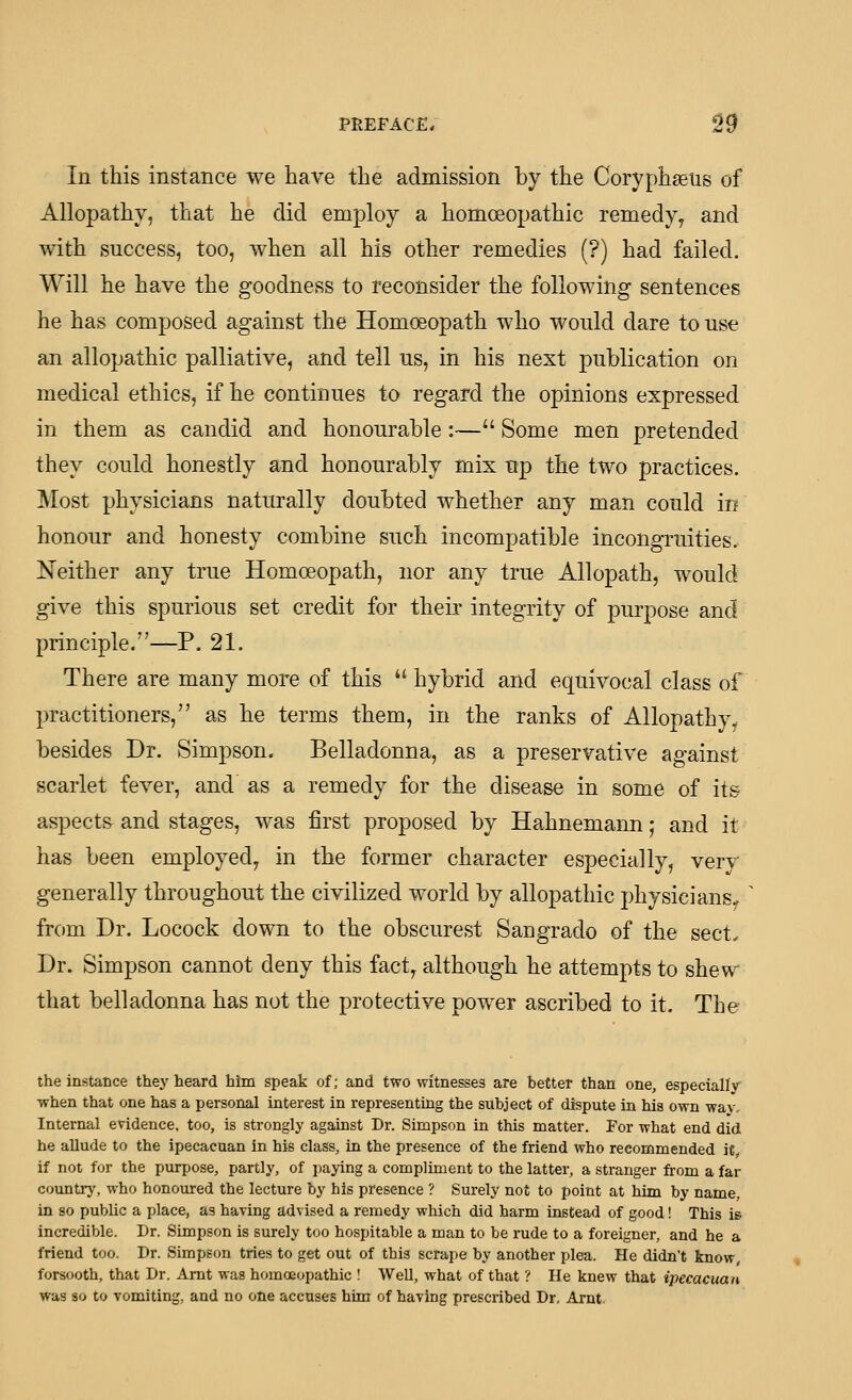 In this instance we have the admission by the Coryphaeus of Allopathy, that he did employ a homoeopathic remedy^ and with success, too, when all his other remedies (?) had failed. Will he have the goodness to reconsider the following sentences he has composed against the Homoeopath who would dare to use an allopathic palliative, and tell us, in his next publication on medical ethics, if he continues to regard the opinions expressed in them as candid and honourable:— Some men pretended they could honestly and honourably mix up the two practices. Most physicians naturally doubted whether any man could in honour and honesty combine such incompatible incongruities. Neither any true Homoeopath, nor any true Allopath, would give this spurious set credit for their integrity of purpose and principle.—P. 21. There are many more of this  hybrid and equivocal class of practitioners, as he terms them, in the ranks of Allopathy, besides Dr. Simpson. Belladonna, as a preservative against scarlet fever, and as a remedy for the disease in some of its aspects and stages, was first proposed by Hahnemann; and it has been employed, in the former character especially, verv generally throughout the civilized world by allopathic physicians^ from Dr. Locock down to the obscurest Sangrado of the sect, Dr. Simpson cannot deny this fact, although he attempts to shew that belladonna has not the protective power ascribed to it. The the instance they heard him speak of; and two witnesses are better than one, especially when that one has a personal interest in representing the subject of dispute in his own wav. Internal evidence, too, is strongly against Dr. Simpson in this matter. For what end did. he allude to the ipecacuan in his class, in the presence of the friend who recommended it if not for the purpose, partly, of paying a compliment to the latter, a stranger from a far countrj', who honoured the lecture by his presence ? Surely not to point at him by name, in so public a place, as haying advised a remedy which did harm instead of good! This is incredible. Dr. Simpson is surely too hospitable a man to be rude to a foreigner, and he a friend too. Dr. Simpson tries to get out of this scrape by another plea. He didn't know forsooth, that Dr. Amt was homoeopathic ! WeU, what of that ? He knew that ipecacuan was so to vomiting, and no one accuses him of having prescribed Dr, Arnt