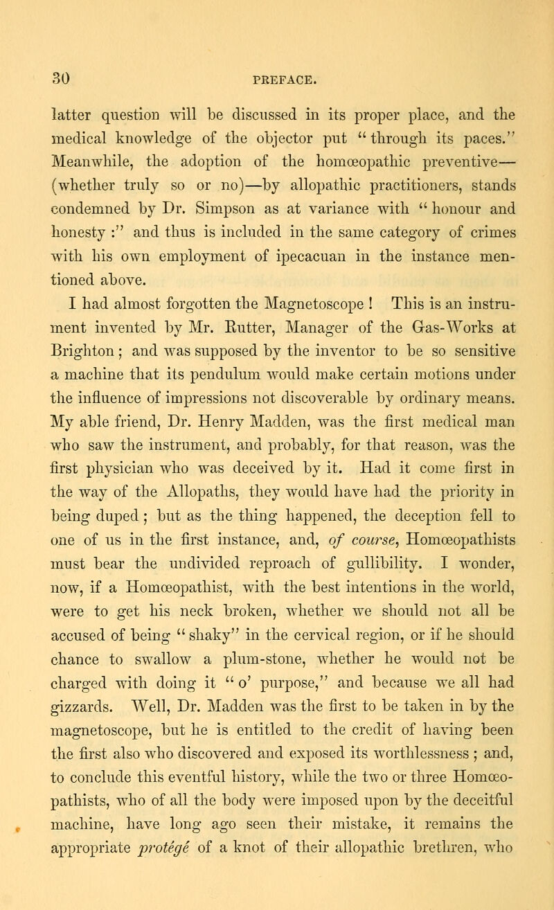 latter question will be discussed in its proper place, and the medical knowledge of the objector put through its paces. Meanwhile, the adoption of the homoeopathic preventive— (whether truly so or no)—by allopathic practitioners, stands condemned by Dr. Simpson as at variance with honour and honesty : and thus is included in the same category of crimes with his own employment of ipecacuan in the instance men- tioned above. I had almost forgotten the Magnetoscope ! This is an instru- ment invented by Mr. Eutter, Manager of the Gas-Works at Brighton ; and was supposed by the inventor to be so sensitive a machine that its pendulum would make certain motions under the influence of impressions not discoverable by ordinary means. My able friend. Dr. Henry Madden, was the first medical man who saw the instrument, and probably, for that reason, was the first physician who was deceived by it. Had it come first in the way of the Allopaths, they would have had the priority in being duped; but as the thing happened, the deception fell to one of us in the first instance, and, of course, Homoeopathists must bear the undivided reproach of gullibility. I wonder, now, if a Homoeopathist, with the best intentions in the world, were to get his neck broken, whether we should not all be accused of being shaky in the cervical region, or if he should chance to swallow a plum-stone, whether he would not be charged with doing it o' purpose, and because we all had gizzards. Well, Dr. Madden was the first to be taken in by the magnetoscope, but he is entitled to the credit of having been the first also who discovered and exposed its worthlessness ; and, to conclude this eventful history, while the two or three Homoeo- pathists, who of all the body were imposed upon by the deceitful machine, have long ago seen their mistake, it remains the appropriate protege of a knot of their allopathic brethren, who