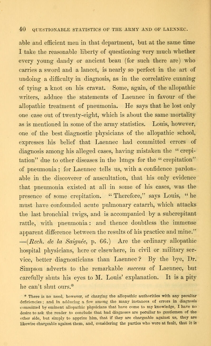 able and efficient men in that department, but at the same time I take the reasonable liberty of questioning very much whether every young dandy or ancient beau (for such there are) who carries a sword and a lancet, is nearly so perfect in the art of undoing a difficulty in diagnosis, as in the correlative cunning of tying a knot on his cravat. Some, again, of the allopathic writers, adduce the statements of Laennec in favour of the allopathic treatment of pneumonia. He says that he lost only one case out of twenty-eight, which is about the same mortality as is mentioned in some of the army statistics. Louis, however, one of the best diagnostic physicians of the allopathic school, expresses his belief that Laennec had committed errors of diagnosis among his alleged cases, having mistaken the  crepi- tation due to other diseases in the lungs for the crepitation of pneumonia; for Laennec tells us, with a confidence pardon- able in the discoverer of auscultation, that his only evidence that pneumonia existed at all in some of his cases, was the presence of some crepitation.  Therefore, says Louis,  he must have confounded acute pulmonary catarrh, which attacks the last bronchial twigs, and is accompanied by a subcrepitant rattle, with pneumonia: and thence doubtless the immense apparent difference between the results of his practice and mine. —[Recli. de la Saignee^ p. QQ.) Are the ordinary allopathic hospital physicians, here or elsewhere, in civil or military ser- vice, better diagnosticians than Laennec ? By the bye. Dr. Simpson adverts to the remarkable success of Laennec, but carefully shuts his eyes to M. Louis' explanation. It is a pity he can't shut ours.* * There is no need, however, of charging the allopathic authorities with any peculiar deficiencies ; and in adducing a few among the many instances of errors in diagnosis committed by eminent allopathic physicians that have come to my knowledge, I have no desire to ask the reader to conclude that bad diagnoses are peculiar to gentlemen of the other side, but simply to apprize him, that if they are chargeable against us, they are likewise chargeable against them, and, considering the parties who were at fault, that it is