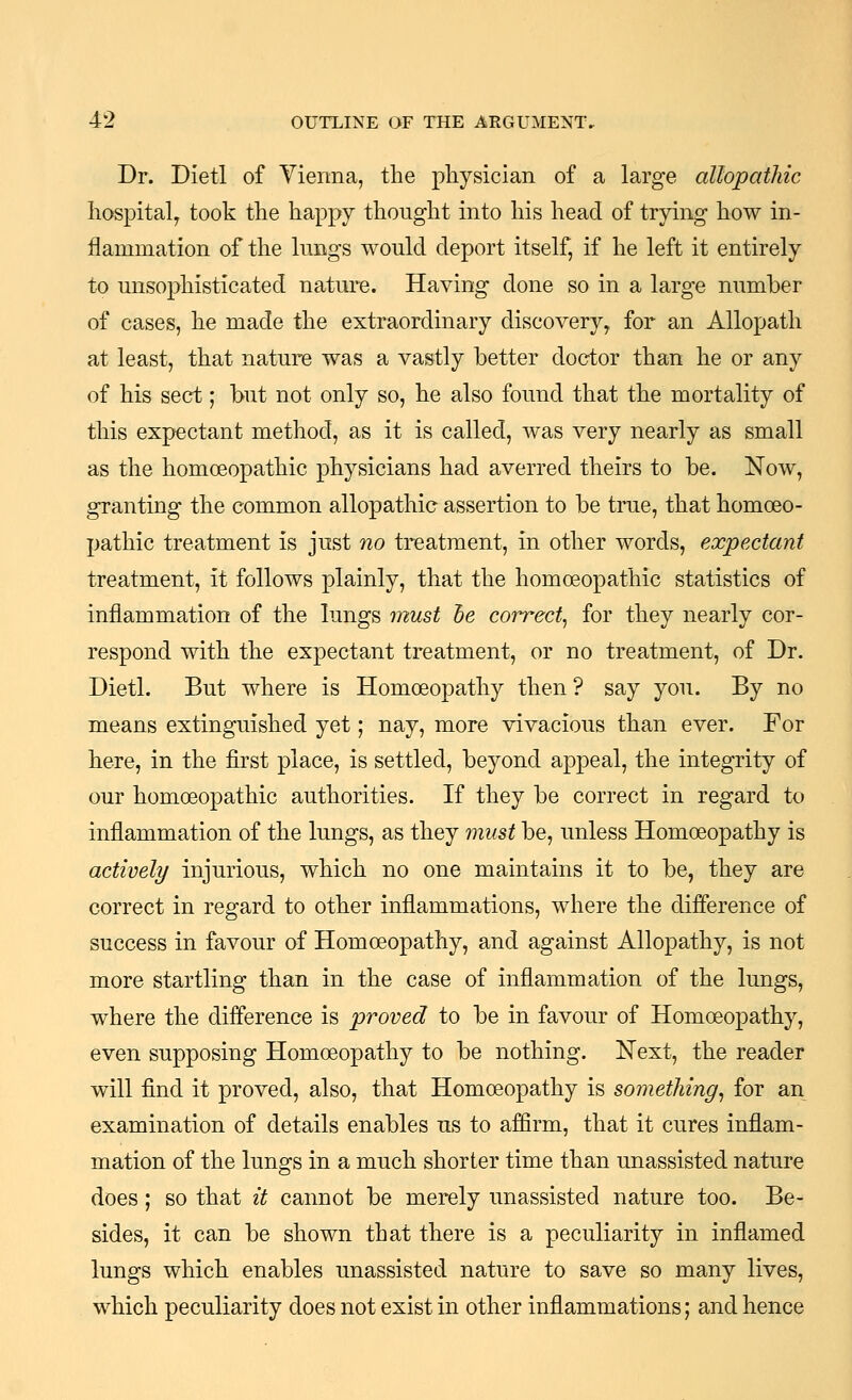 Dr. Diet! of Vienna, the physician of a large allopathic hospital^ took the happy thought into his head of trying how in- flammation of the lungs would deport itself, if he left it entirely to unsophisticated nature. Having done so in a large number of cases, he made the extraordinary discovery, for an Allopath at least, that nature was a vastly better doctor than he or any of his sect; but not only so, he also found that the mortality of this expectant method, as it is called, was very nearly as small as the homoeopathic physicians had averred theirs to be. Now, granting the common allopathic assertion to be true, that homoeo- pathic treatment is just no treatment, in other words, expectant treatment, it follows plainly, that the homoeopathic statistics of inflammation of the lungs must he correct^ for they nearly cor- respond with the expectant treatment, or no treatment, of Dr. Dietl. But where is Homoeopathy then? say you. By no means extinguished yet; nay, more vivacious than ever. For here, in the first place, is settled, beyond appeal, the integrity of our homoeopathic authorities. If they be correct in regard to inflammation of the lungs, as they must be, unless Homoeopathy is actively injurious, which no one maintains it to be, they are correct in regard to other inflammations, where the difference of success in favour of Homoeopathy, and against Allopathy, is not more startling than in the case of inflammation of the lungs, where the difference is proved to be in favour of Homoeopathy, even supposing Homoeopathy to be nothing. Next, the reader will find it proved, also, that Homoeopathy is something^ for an examination of details enables us to affirm, that it cures inflam- mation of the lungs in a much shorter time than unassisted nature does; so that it cannot be merely unassisted nature too. Be- sides, it can be shown that there is a peculiarity in inflamed lungs which enables unassisted nature to save so many lives, which peculiarity does not exist in other inflammations; and hence