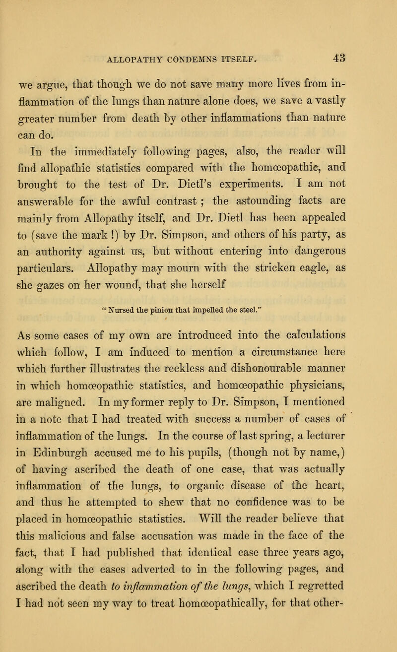 we argue, that thougli we do not save many more lives from in- flammation of the lungs than nature alone does, we save a vastlj greater number from death by other inflammations than nature can do. In the immediately following pages, also, the reader will find allopathic statistics compared with the homoeopathic, and brought to the test of Dr. Dietl's experiments. I am not answerable for the awful contrast ; the astounding facts are mainly from Allopathy itself, and Dr. Dietl has been appealed to (save the mark !) by Dr. Simpson, and others of his party, as an authority against us, but without entering into dangerous particulars. Allopathy may mourn with the stricken eagle, as she gazes on her wound, that she herself  Nursed the pinioB that impelled the steel.^ As some cases of my own are introduced into the calculations which follow, I am induced to mention a circumstance here which further illustrates the reckless and dishonourable manner in which homoeopathio statistics, and homoeopathic physicians, are maligned. In my former reply to Dr. Simpson, I mentioned in a note that I had treated with success a number of cases of inflammation of the lungs. In the course of last spring, a lecturer in Edinburgh accused me to his pupils, (though not by name,) of having ascribed the death of one case, that was actually inflammation of the lungs, to organic disease of the heart, and thus he attempted to shew that no confidence was to be placed in homoeopathic statistics. Will the reader believe that this malicious and false accusation was made in the face of the fact, that I had published that identical case three years ago, along with the cases adverted to in the following pages, and ascribed the death to inflammation of the lungs, which I regretted I had not seen my way to treat homoeopathically, for that other-