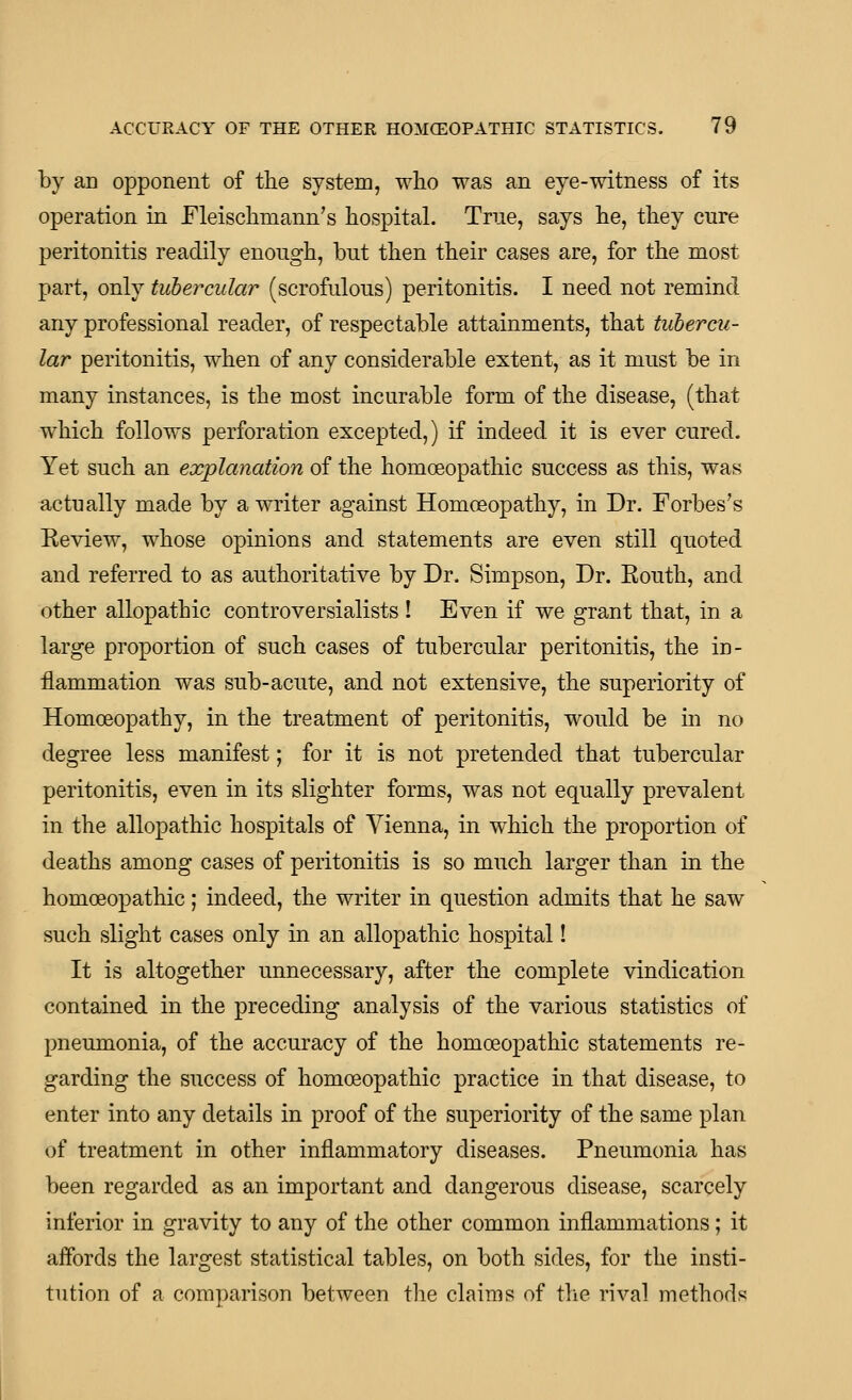 by an opponent of the system, who was an eye-witness of its operation in Fleischmann's hospital. Trne, says he, they cure peritonitis readily enough, but then their cases are, for the most part, only tubercular (scrofulous) peritonitis. I need not remind any professional reader, of respectable attainments, that tubercu- lar peritonitis, when of any considerable extent, as it must be in many instances, is the most incurable form of the disease, (that which follows perforation excepted,) if indeed it is ever cured. Yet such an explanation of the homoeopathic success as this, was actually made by a writer against Homoeopathy, in Dr. Forbes's Keview, whose opinions and statements are even still quoted and referred to as authoritative by Dr. Simpson, Dr. Eouth, and other allopathic controversialists ! Even if we grant that, in a large proportion of such cases of tubercular peritonitis, the in- flammation was sub-acute, and not extensive, the superiority of Homoeopathy, in the treatment of peritonitis, would be in no degree less manifest; for it is not pretended that tubercular peritonitis, even in its slighter forms, was not equally prevalent in the allopathic hospitals of Vienna, in which the proportion of deaths among cases of peritonitis is so much larger than in the homoeopathic; indeed, the writer in question admits that he saw such slight cases only in an allopathic hospital! It is altogether unnecessary, after the complete vindication contained in the preceding analysis of the various statistics of pneumonia, of the accuracy of the homoeopathic statements re- garding the success of homoeopathic practice in that disease, to enter into any details in proof of the superiority of the same plan of treatment in other inflammatory diseases. Pneumonia has been regarded as an important and dangerous disease, scarcely inferior in gravity to any of the other common inflammations; it affords the largest statistical tables, on both sides, for the insti- tution of a comparison between the claims of tlie rival methods