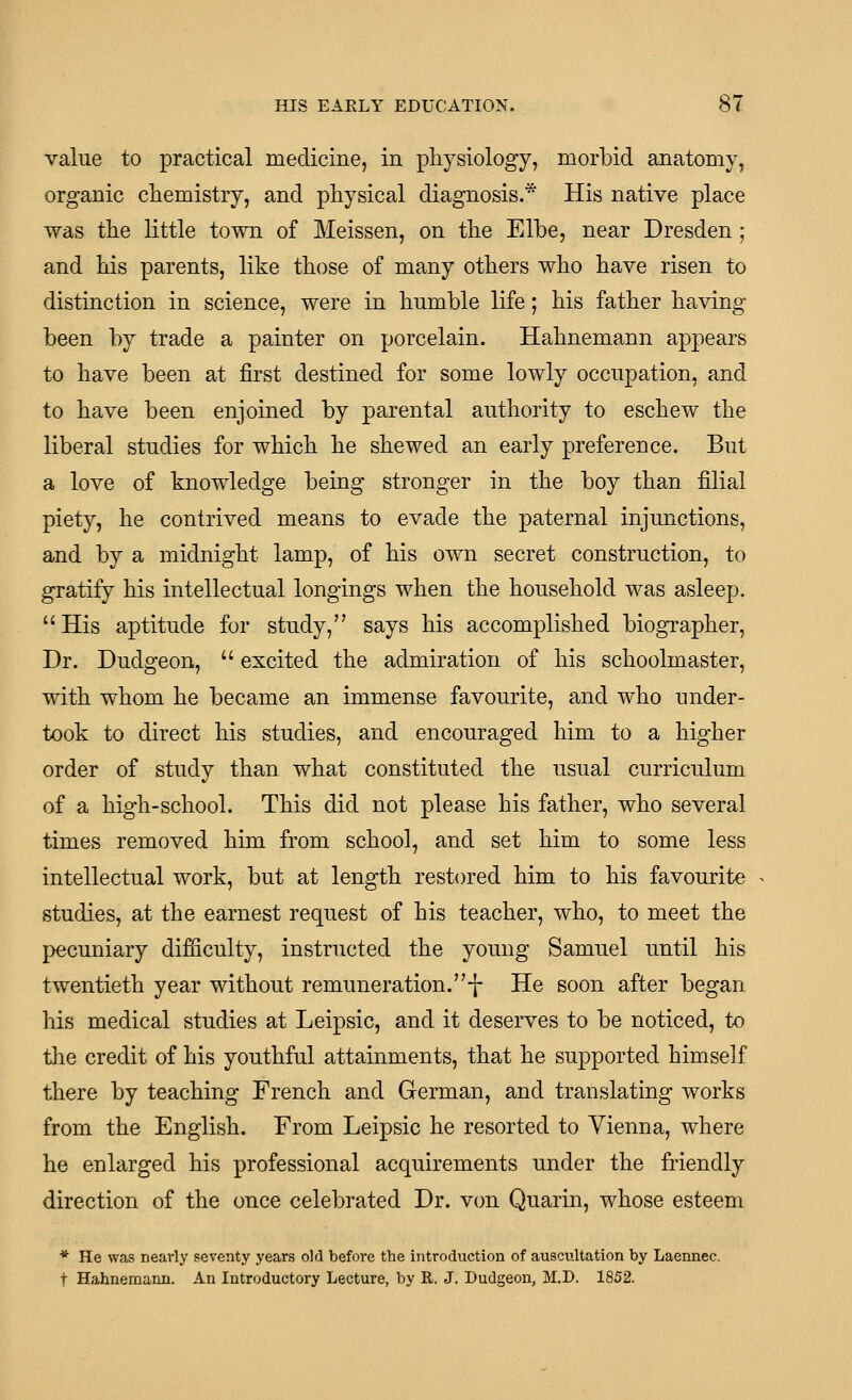 value to practical medicine, in physiology, morbid anatomy, organic chemistry, and physical diagnosis.* His native place was the little town of Meissen, on the Elbe, near Dresden; and his parents, like those of many others who have risen to distinction in science, were in humble life; his father having been by trade a painter on porcelain. Hahnemann appears to have been at first destined for some lowly occupation, and to have been enjoined by parental authority to eschew the liberal studies for which he shewed an early preference. But a love of knowledge being stronger in the boy than filial piety, he contrived means to evade the paternal injunctions, and by a midnight lamp, of his own secret construction, to gratify his intellectual longings when the household was asleep. His aptitude for study, says his accomplished biographer. Dr. Dudgeon,  excited the admiration of his schoolmaster, with whom he became an immense favourite, and who under- took to direct his studies, and encouraged him to a higher order of study than what constituted the usual curriculum of a high-school. This did not please his father, who several times removed him from school, and set him to some less intellectual work, but at length restored him to his favourite studies, at the earnest request of his teacher, who, to meet the pecuniary difficulty, instructed the young Samuel until his twentieth year without remuneration.-!- He soon after began his medical studies at Leipsic, and it deserves to be noticed, to the credit of his youthful attainments, that he supported himself there by teaching French and German, and translating works from the English. From Leipsic he resorted to Vienna, where he enlarged his professional acquirements under the friendly direction of the once celebrated Dr. von Quarin, whose esteem * He was nearly seventy years old before the introduction of auscultation by Laennec. t Hahnemann. An Introductory Lecture, by R, J. Dudgeon, M.D. 1852.