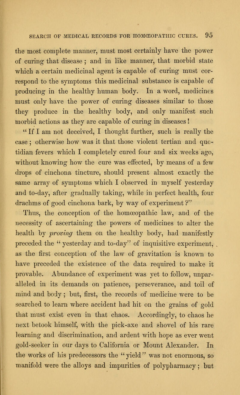 the most complete manner, must most certainly have the power of curing that disease ; and in like manner, that morbid state which a certain medicinal agent is capable of curing must cor- respond to the symptoms this medicinal substance is capable of producing in the healthy human body. In a word, medicines must only have the power of curing diseases similar to those they produce in the healthy body, and only manifest such morbid actions as they are capable of curing in diseases!  If I am not deceived, I thought further, such is really the case ; otherwise how was it that those violent tertian and quo- tidian fevers which I completely cured four and six weeks ago, without knowing how the cure was effected, by means of a few drops of cinchona tincture, should present almost exactly the same array of symptoms which I observed in myself yesterday and to-day, after gradually taking, while in perfect health, four drachms of good cinchona bark, by way of experiment ? Thus, the conception of the homoeopathic law, and of the necessity of ascertaining the powers of medicines to alter the health by proving them on the healthy body, had manifestly preceded the  yesterday and to-day of inquisitive experiment, as the first conception of the law of gravitation is known to have preceded the existence of the data required to make it provable. Abundance of experiment was yet to follow, unpar- alleled in its demands on patience, perseverance, and toil of mind and body; but, first, the records of medicine were to be searched to learn where accident had hit on the grains of gold that must exist even in that chaos. Accordingly, to chaos he next betook himself, with the pick-axe and shovel of his rare learning and discrimination, and ardent with hope as ever went gold-seeker in our days to California or Mount Alexander. In the works of his predecessors the yield was not enormous, so manifold were the alloys and impurities of polypharmacy; but