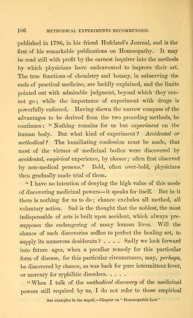 published in 1796, in his friend Hufeland's Journal, and is the first of his remarkable publications on Homoeopathy. It may be read still with profit by the earnest inquirer into the methods by which physicians have endeavoured to improve their art. The true functions of chemistry and botany, in subserving the ends of practical medicine, are lucidly explained, and the limits pointed out with admirable judgment, beyond which they can- not go; while the importance of experiment with drugs is powerfully enforced. Having shewn the narrow compass of the advantages to be derived from the two preceding methods, he continues :  Nothing remains for us but experiment on the human body. But what kind of experiment ? Accidental or methodical f The humiliating confession must be made, that most of the virtues of medicinal bodies were discovered by accidental^ empirical experience, by chance; often first observed by non-medical persons.* Bold, often over-bold, physicians then gradually made trial of them.  I have no intention of denying the high value of this mode of discovering medicinal powers—it speaks for itself. But in it there is nothing for us to do ; chance excludes all method, all voluntary action. Sad is the thought that the noblest, the most indispensable of arts is built upon accident, which always pre- supposes the endangering of many human lives. Will the ehance of such discoveries suffice to perfect the healing art, to supply its numerous desiderata ? . . . . Sadly we look forward into future ages, when a peculiar remedy for this particular form of disease, for this particular circumstance, may, perhaps^ be discovered by chance, as was bark for pure intermittent fever, or mercury for syphilitic disorders  When I talk of the methodical discovery of the medicinal powers still required by us, I do not refer to those empirical See examples in the sequel,—Chapter on  Homoeopathic Law.