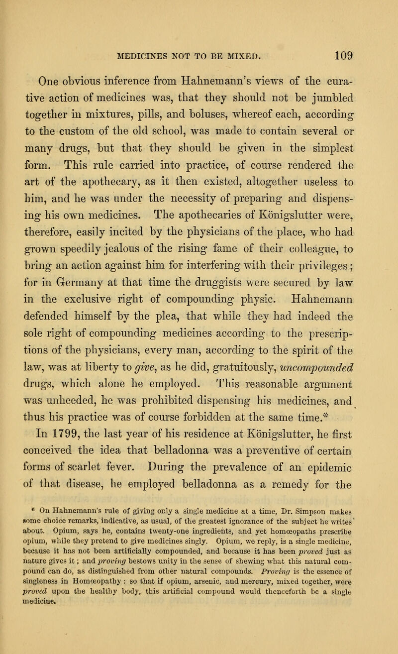 One obvious inference from Halmemann's views of the cura- tive action of medicines was, tliat they should not be jumbled together in mixtures, pills, and boluses, whereof each, according to the custom of the old school, was made to contain several or many drugs, but that they should be given in the simplest form. This rule carried into practice, of course rendered the art of the apothecary, as it then existed, altogether useless to him, and he was under the necessity of preparing and dispens- ing his own medicines. The apothecaries of Konigslutter were, therefore, easily incited by the physicians of the place, who had grown speedily jealous of the rising fame of their colleague, to bring an action against him for interfering with their privileges; for in Germany at that time the druggists were secured by law in the exclusive right of compounding physic. Hahnemann defended himself by the plea, that while they had indeed the sole right of compounding medicines according to the prescrip- tions of the physicians, every man, according to the spirit of the law, was at liberty to give^ as he did, gratuitously, uncompounded drugs, which alone he employed. This reasonable argument was unheeded, he was prohibited dispensing his medicines, and thus his practice was of course forbidden at the same time.^ In 1799, the last year of his residence at Konigslutter, he first conceived the idea that belladonna was a preventive of certain forms of scarlet fever. During the prevalence of an epidemic of that disease, he employed belladonna as a remedy for the * On Hahnemanu's rule of giving only a single medicine at a time, Dr. Simpson makes some choice remarks, indicative, as usual, of the greatest ignorance of the subject he writes about. Opium, says he, contains twenty-one ingredients, and yet homoeopaths prescribe opium, while they pretend to give medicines singly. Opium, we reply, is a single medicine, because it has not been artificially compounded, and because it has been proved just as nature gives it; and jjroving bestows unity in the sense of shewing what this natural com- pound can do, as distinguished from other natural compounds. Provinij is the essence of singleness in Homoeopathy : so that if opium, arsenic, and mercury, mixed together, were proved upon the healthy body, this artificial compound would thenceforth be a single medicine.