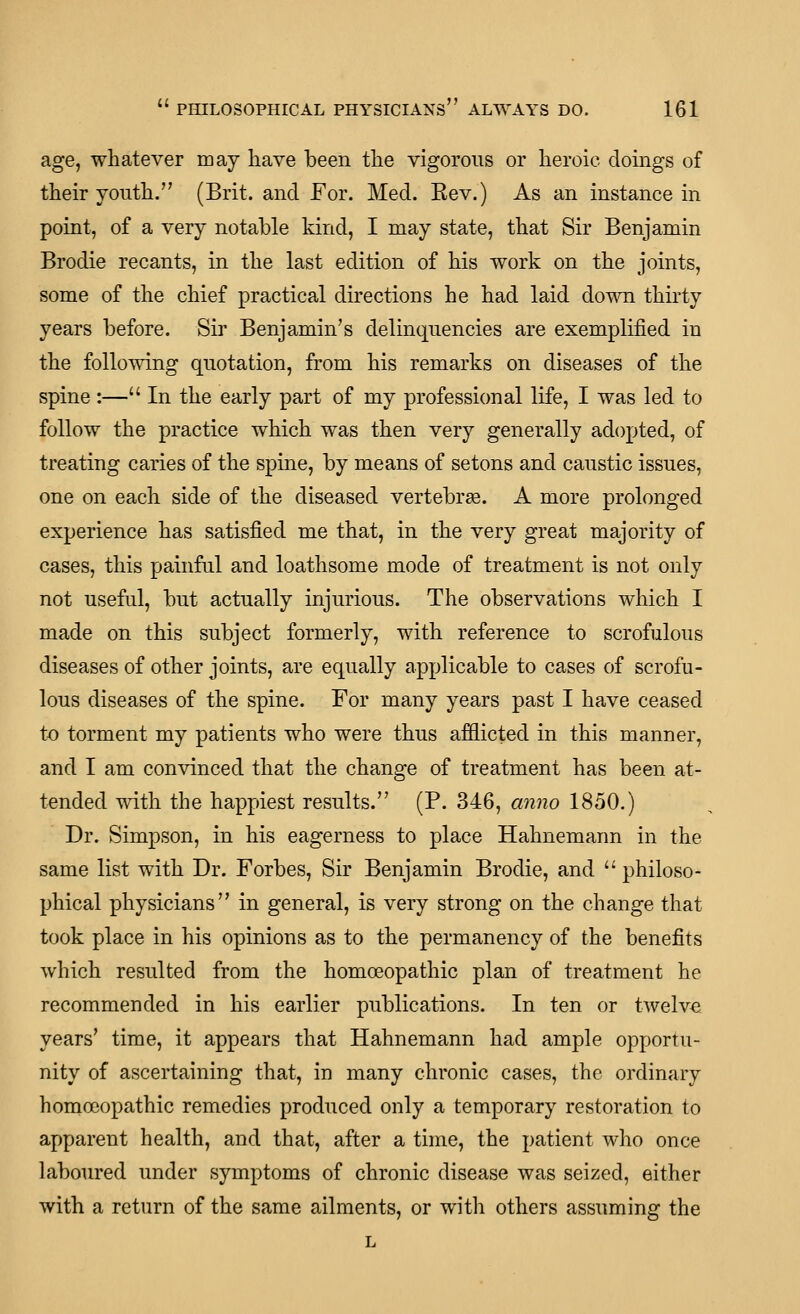 age, whatever may have been the vigorous or heroic doings of their youth. (Brit, and For. Med. Eev.) As an instance in point, of a very notable kind, I may state, that Sir Benjamin Brodie recants, in the last edition of his work on the joints, some of the chief practical directions he had laid down thirty years before. Sir Benjamin's delinquencies are exemplified in the following quotation, from his remarks on diseases of the spine :— In the early part of my professional life, I was led to follow the practice which was then very generally adopted, of treating caries of the spine, by means of setons and caustic issues, one on each side of the diseased vertebrge. A more prolonged experience has satisfied me that, in the very great majority of cases, this painful and loathsome mode of treatment is not only not usefal, but actually injurious. The observations which I made on this subject formerly, with reference to scrofulous diseases of other joints, are equally applicable to cases of scrofu- lous diseases of the spine. For many years past I have ceased to torment my patients who were thus afflicted in this manner, and I am convinced that the change of treatment has been at- tended with the happiest results. (P. 346, mino 1850.) Dr. Simpson, in his eagerness to place Hahnemann in the same list with Dr. Forbes, Sir Benjamin Brodie, and  philoso- phical physicians in general, is very strong on the change that took place in his opinions as to the permanency of the benefits which resulted from the homoeopathic plan of treatment he recommended in his earlier publications. In ten or twelve years' time, it appears that Hahnemann had ample opportu- nity of ascertaining that, in many chronic cases, the ordinary homoeopathic remedies produced only a temporary restoration to apparent health, and that, after a time, the patient who once laboured under symptoms of chronic disease was seized, either with a return of the same ailments, or with others assuming the L