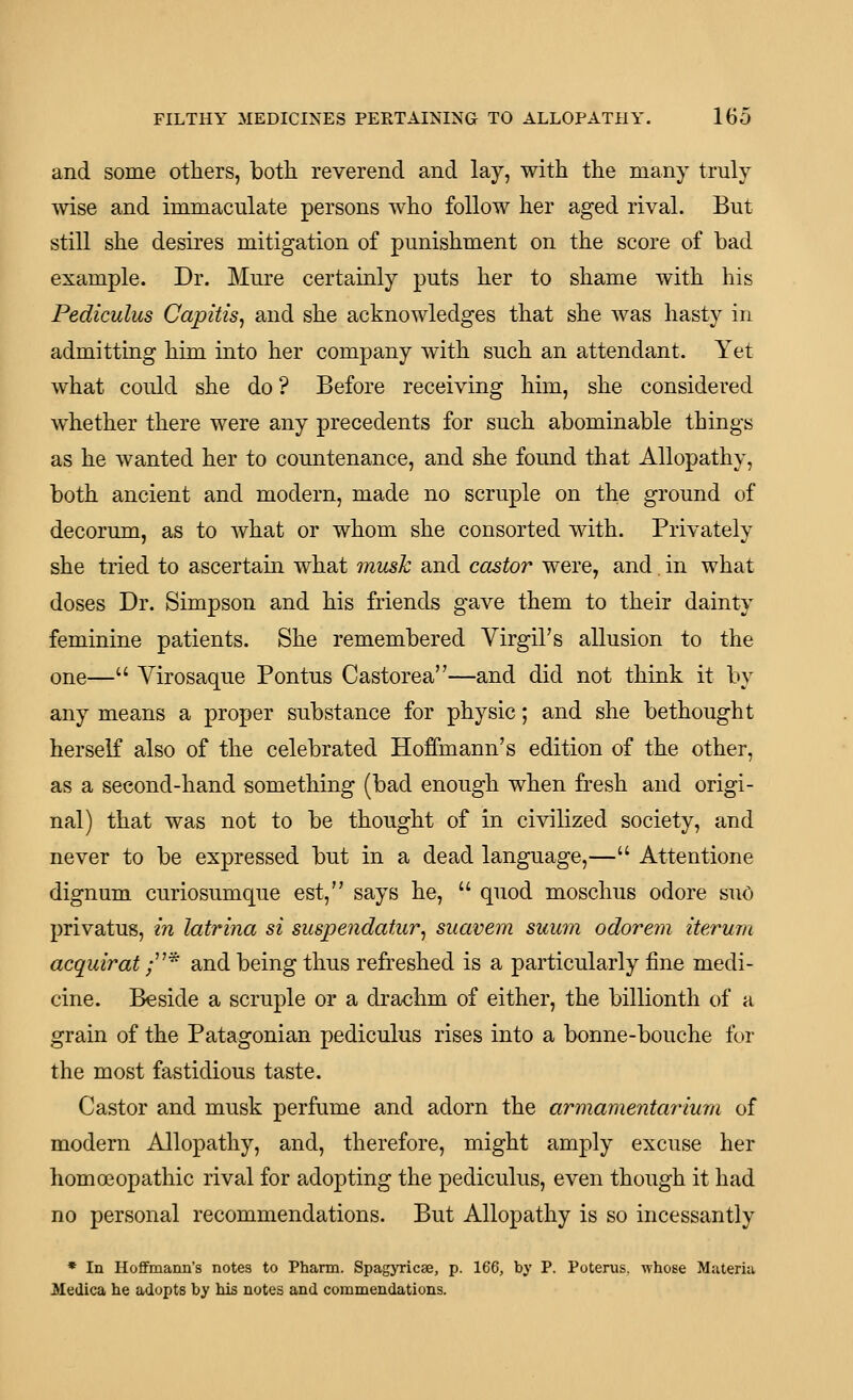 and some others, both reverend and lay, with the many truly wise and immaculate persons who follow her aged rival. But still she desires mitigation of punishment on the score of bad example. Dr. Mure certainly puts her to shame with his Pediculus Capitis^ and she acknowledges that she was hasty in admitting him into her company with such an attendant. Yet what could she do ? Before receiving him, she considered whether there were any precedents for such abominable things as he wanted her to countenance, and she found that Allopathy, both ancient and modern, made no scruple on the ground of decorum, as to what or whom she consorted with. Privately she tried to ascertain what musk and castor were, and. in what doses Dr. Simpson and his friends gave them to their dainty feminine patients. She remembered Virgil's allusion to the one— Yirosaque Pontus Castorea—and did not think it by any means a proper substance for physic; and she bethought herself also of the celebrated Hoffmann's edition of the other, as a second-hand something (bad enough when fresh and origi- nal) that was not to be thought of in civilized society, and never to be expressed but in a dead language,— Attentione dignum curiosumque est, says he,  quod moschus odore suO privatus, in latrina si susiJendatAir^ suavem suum odorem iterum acquirat ;* and being thus refreshed is a particularly fine medi- cine. Beside a scruple or a di'achm of either, the billionth of a grain of the Patagonian pediculus rises into a bonne-bouche fur the most fastidious taste. Castor and musk perfame and adorn the armamentarium of modern Allopathy, and, therefore, might amply excuse her homoeopathic rival for adopting the pediculus, even though it had no personal recommendations. But Allopathy is so incessantly * In Hoffmann's notes to Pharm. Spagyricse, p. 166, by P. Poterus. whose Materia Jledica he adopts by his notes and commendations.