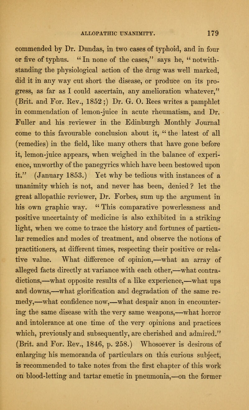 commended by Dr. Dimdas, in two cases of typhoid, and in four or five of typtius. In none of the cases, says he,  notwith- standing the physiological action of the drug was well marked, did it in any way cut short the disease, or produce on its pro- gress, as far as I could ascertain, any amelioration whatever, (Brit, and For. Eev., 1852;) Dr. Gr. 0. Eees writes a pamphlet in commendation of lemon-juice in acute rheumatism, and Dr. Fuller and his reviewer in the Edinburgh Monthly Journal come to this favourable conclusion about it,  the latest of all (remedies) in the field, like many others that have gone before it, lemon-juice appears, when weighed in the balance of experi- ence, imworthy of the panegyrics which have been bestowed upon it. (January 1853.) Yet why be tedious with instances of a unanimity which is not, and never has been, denied ? let the great allopathic reviewer. Dr. Forbes, sum up the argument in his own graphic way.  This comparative powerlessness and positive uncertainty of medicine is also exhibited in a striking light, when we come to trace the history and fortunes of particu- lar remedies and modes of treatment, and observe the notions of practitioners, at different times, respecting their positive or rela- tive value. What difierence of opinion,—what an array of alleged facts directly at variance with each other,—what contra- dictions,—what opposite results of a like experience,—what ups and downs,—what glorification and degradation of the same re- medy,—what confidence now,—what despair anon in encounter- ing the same disease with the very same weapons,—what horror and intolerance at one time of the very opinions and practices which, previously and subsequently, are cherished and admired. (Brit, and For. Eev., 1846, p. 258.) Whosoever is desirous of enlarging his memoranda of particulars on this curious subject, is recommended to take notes from the first chapter of this work on blood-letting and tartar emetic in pneumonia,—on the former