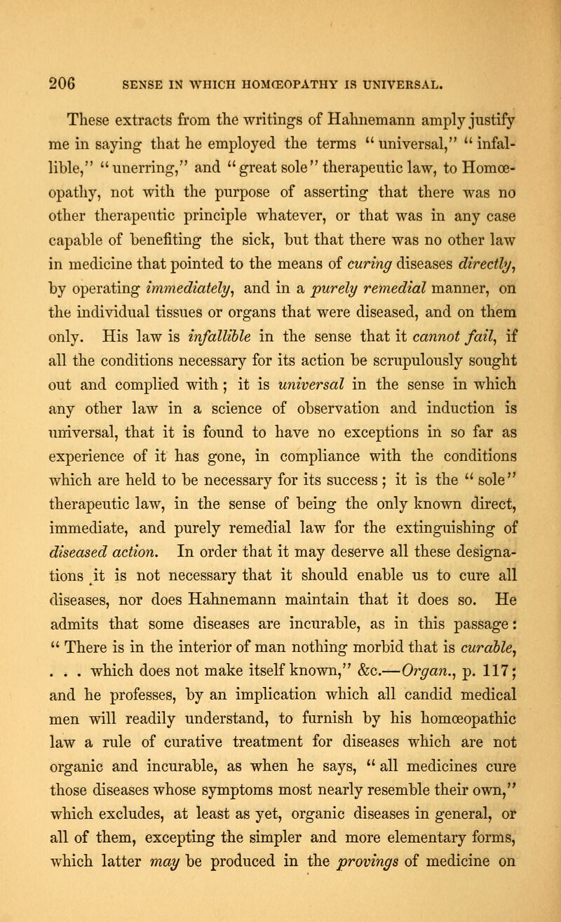 These extracts from the writings of Hahnemann amply justify me in saying that he employed the terms  universal,  infal- lible, unerring, and great sole therapeuticlaw, to Homoe- opathy, not with the purpose of asserting that there was no other therapeutic principle whatever, or that was in any case capable of benefiting the sick, but that there was no other law in medicine that pointed to the means of curing diseases directly^ by operating immediately^ and in a purely remedial manner, on the individual tissues or organs that were diseased, and on them only. His law is infallible in the sense that it cannot fail, if all the conditions necessary for its action be scrupulously sought out and complied with; it is universal in the sense in which any other law in a science of observation and induction is universal, that it is found to have no exceptions in so far as experience of it has gone, in compliance with the conditions which are held to be necessary for its success ; it is the  sole therapeutic law, in the sense of being the only known direct, immediate, and purely remedial law for the extinguishing of diseased action. In order that it may deserve all these designa- tions it is not necessary that it should enable us to cure all diseases, nor does Hahnemann maintain that it does so. He admits that some diseases are incurable, as in this passage:  There is in the interior of man nothing morbid that is curable, . . . which does not make itself known, &c.—Organ., p. 117; and he professes, by an implication which all candid medical men will readily understand, to furnish by his homoeopathic law a rule of curative treatment for diseases which are not organic and incurable, as when he says,  all medicines cure those diseases whose symptoms most nearly resemble their own, which excludes, at least as yet, organic diseases in general, or all of them, excepting the simpler and more elementary forms, which latter may be produced in the provings of medicine on