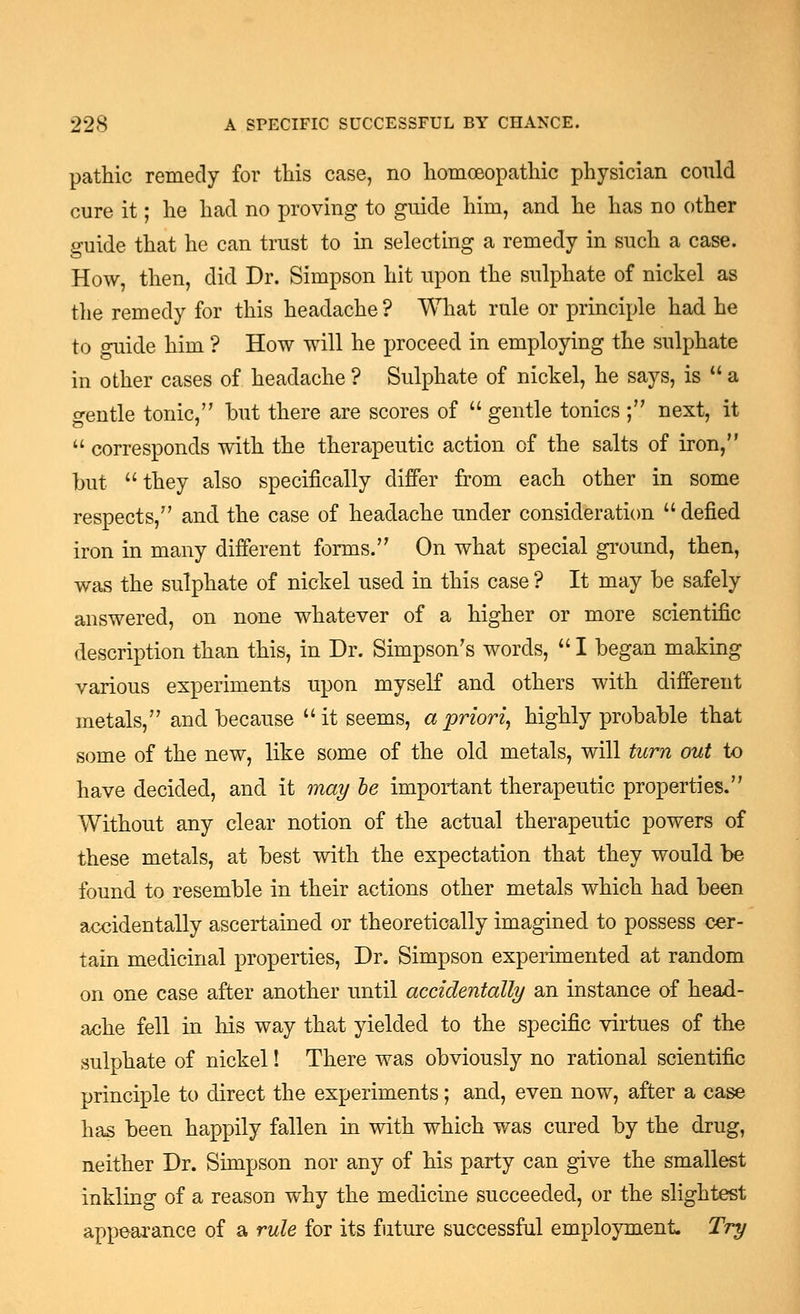 pathic remedy for this case, no homoeopathic physician could cure it; he had no proving to guide him, and he has no other guide that he can trust to in selecting a remedy in such a case. How, then, did Dr. Simpson hit upon the sulphate of nickel as the remedy for this headache ? What rule or principle had he to guide him ? How will he proceed in employing the sulphate in other cases of headache ? Sulphate of nickel, he says, is  a gentle tonic, but there are scores of  gentle tonics; next, it  corresponds with the therapeutic action of the salts of iron, but they also specifically differ from each other in some respects, and the case of headache under consideration  defied iron in many different forms. On what special ground, then, was the sulphate of nickel used in this case ? It may be safely answered, on none whatever of a higher or more scientific description than this, in Dr. Simpson's words,  I began making various experiments upon myself and others with different metals, and because it seems, a priori^ highly probable that some of the new, like some of the old metals, will turn out to have decided, and it may he important therapeutic properties. Without any clear notion of the actual therapeutic powers of these metals, at best with the expectation that they would be found to resemble in their actions other metals which had been accidentally ascertained or theoretically imagined to possess cer- tain medicinal properties, Dr. Simpson experimented at random on one case after another until accidentally an instance of head- ache fell in his way that yielded to the specific virtues of the sulphate of nickel! There was obviously no rational scientific principle to direct the experiments; and, even now, after a case has been happily fallen in with which was cured by the drug, neither Dr. Simpson nor any of his party can give the smallest inkling of a reason why the medicine succeeded, or the slightest appearance of a rule for its future successful employment. Try