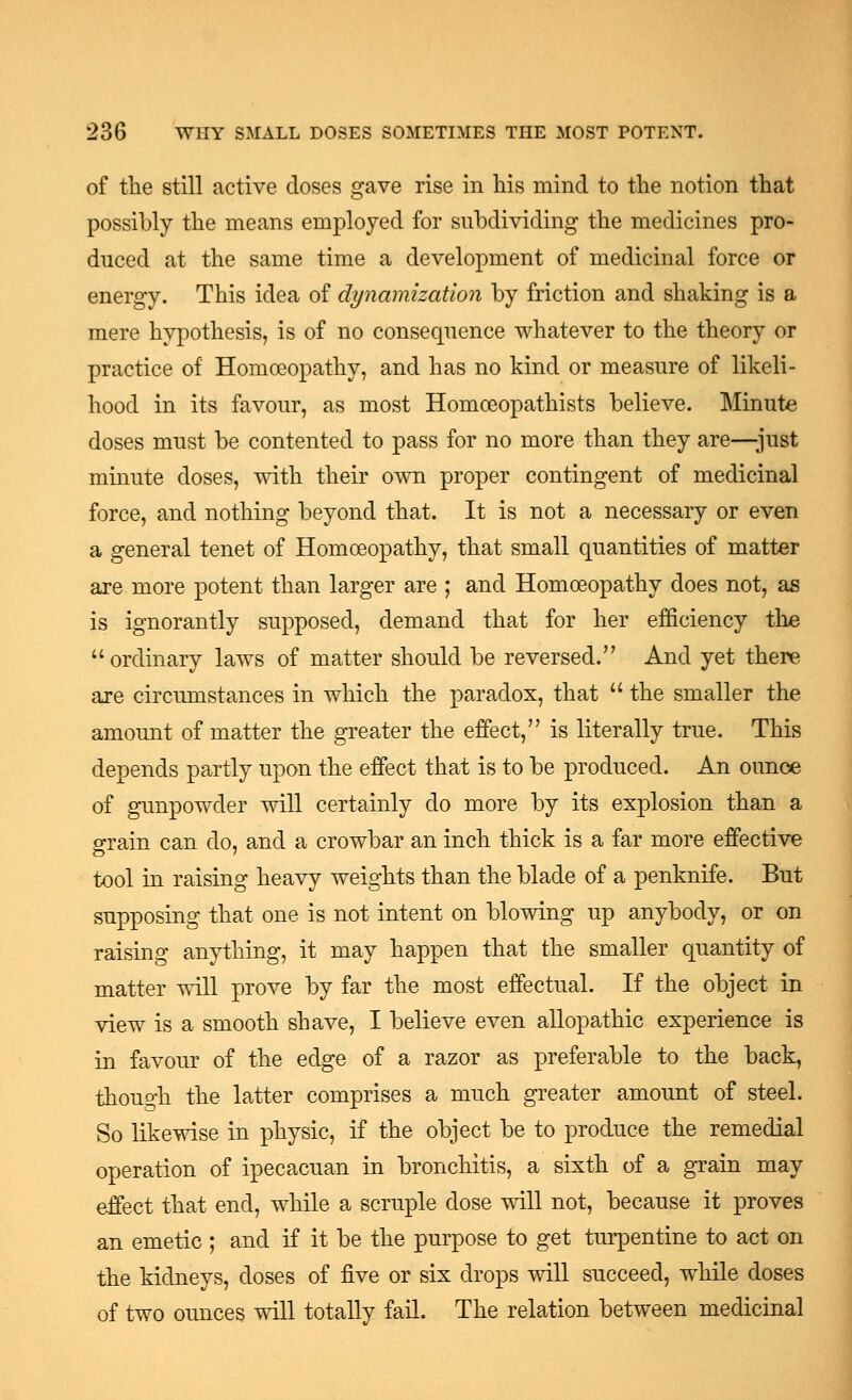 of the still active doses gave rise in his mind to the notion that possibly the means employed for subdividing the medicines pro- duced at the same time a development of medicinal force or energy. This idea of dynamization by friction and shaking is a mere hypothesis, is of no consequence whatever to the theory or practice of Homoeopathy, and has no kind or measure of likeli- hood in its favour, as most Homoeopathists believe. Minute doses must be contented to pass for no more than they are—just minute doses, with their own proper contingent of medicinal force, and nothing beyond that. It is not a necessary or even a general tenet of Homoeopathy, that small quantities of matter are more potent than larger are ; and Homoeopathy does not, as is ignorantly supposed, demand that for her efficiency the ordinary laws of matter should be reversed. And yet there are circumstances in which the paradox, that  the smaller the amount of matter the greater the effect, is literally true. This depends partly upon the effect that is to be produced. An ounce of gunpowder will certainly do more by its explosion than a grain can do, and a crowbar an inch thick is a far more effective tool in raising heavy weights than the blade of a penknife. But supposing that one is not intent on blowing up anybody, or on raising anything, it may happen that the smaller quantity of matter will prove by far the most effectual. If the object in view is a smooth shave, I believe even allopathic experience is in favour of the edge of a razor as preferable to the back, though the latter comprises a much greater amount of steel. So likewise in physic, if the object be to produce the remedial operation of ipecacuan in bronchitis, a sixth of a grain may effect that end, while a scruple dose will not, because it proves an emetic ; and if it be the purpose to get turpentine to act on the kidneys, doses of five or six drops will succeed, while doses of two ounces will totally fail. The relation between medicinal