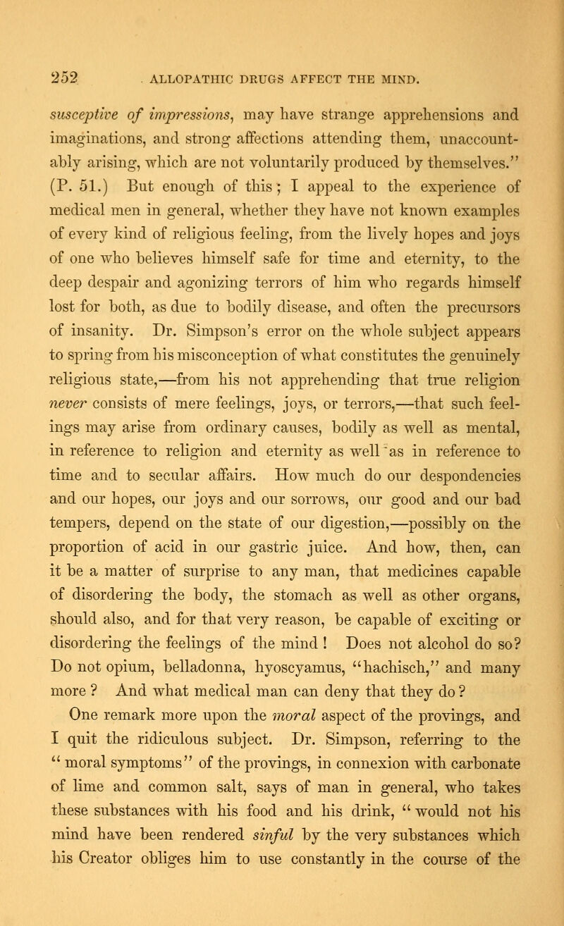 susceptive of impressions^ may have strange apprehensions and imaginations, and strong alFections attending them, unaccount- ably arising, which are not voluntarily produced by themselves. (P. 51.) But enough of this ; I appeal to the experience of medical men in general, whether they have not known examples of every kind of religious feeling, from the lively hopes and joys of one who believes himself safe for time and eternity, to the deep despair and agonizing terrors of him who regards himself lost for both, as due to bodily disease, and often the precursors of insanity. Dr. Simpson's error on the whole subject appears to spring from his misconception of what constitutes the genuinely religious state,—from his not apprehending that true religion never consists of mere feelings, joys, or terrors,—that such feel- ings may arise from ordinary causes, bodily as well as mental, in reference to religion and eternity as well''as in reference to time and to secular affairs. How much do our despondencies and our hopes, our joys and our sorrows, our good and our bad tempers, depend on the state of our digestion,—possibly on the proportion of acid in our gastric juice. And how, then, can it be a matter of surprise to any man, that medicines capable of disordering the body, the stomach as well as other organs, should also, and for that very reason, be capable of exciting or disordering the feelings of the mind ! Does not alcohol do so? Do not opium, belladonna, hyoscyamus, hachisch, and many more ? And what medical man can deny that they do ? One remark more upon the moral aspect of the provings, and I quit the ridiculous subject. Dr. Simpson, referring to the '' moral symptoms of the provings, in connexion with carbonate of lime and common salt, says of man in general, who takes these substances with his food and his drink,  would not his mind have been rendered sinful by the very substances which his Creator obliges him to use constantly in the course of the