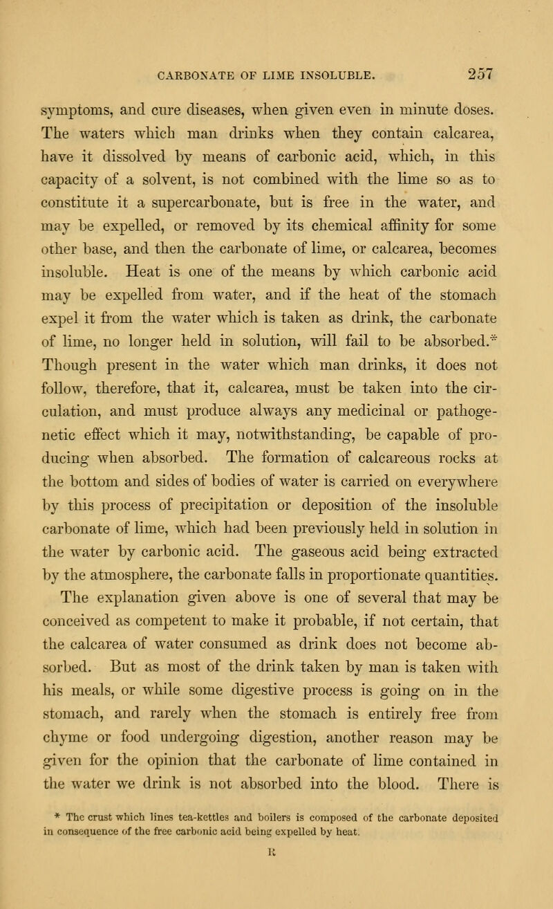 sjTnptoms, and cure diseases, when given even in minute doses. The waters which man drinks when they contain calcarea, have it dissolved by means of carbonic acid, which, in this capacity of a solvent, is not combined with the lime so as to constitute it a supercarbonate, but is free in the water, and may be expelled, or removed by its chemical affinity for some other base, and then the carbonate of lime, or calcarea, becomes insoluble. Heat is one of the means by which carbonic acid may be expelled from water, and if the heat of the stomach expel it from the water which is taken as drink, the carbonate of lime, no longer held in solution, will fail to be absorbed.* Though present in the water which man drinks, it does not follow, therefore, that it, calcarea, must be taken into the cir- culation, and must produce always any medicinal or pathoge- netic effect which it may, notwithstanding, be capable of pro- ducing when absorbed. The formation of calcareous rocks at the bottom and sides of bodies of water is carried on everywhere by this process of precipitation or deposition of the insoluble carbonate of lime, which had been previously held in solution in the water by carbonic acid. The gaseous acid being extracted by the atmosphere, the carbonate falls in proportionate quantities. The explanation given above is one of several that may be conceived as competent to make it probable, if not certain, that the calcarea of water consumed as drink does not become ab- sorbed. But as most of the drink taken by man is taken with his meals, or while some digestive process is going on in the stomach, and rarely when the stomach is entirely free from chyme or food undergoing digestion, another reason may be given for the opinion that the carbonate of lime contained in the water we drink is not absorbed into the blood. There is * The crust which lines tea-kettles and boilers is composed of the carbonate deposited in consequence of the free carbonic acid being expeUed by heat.