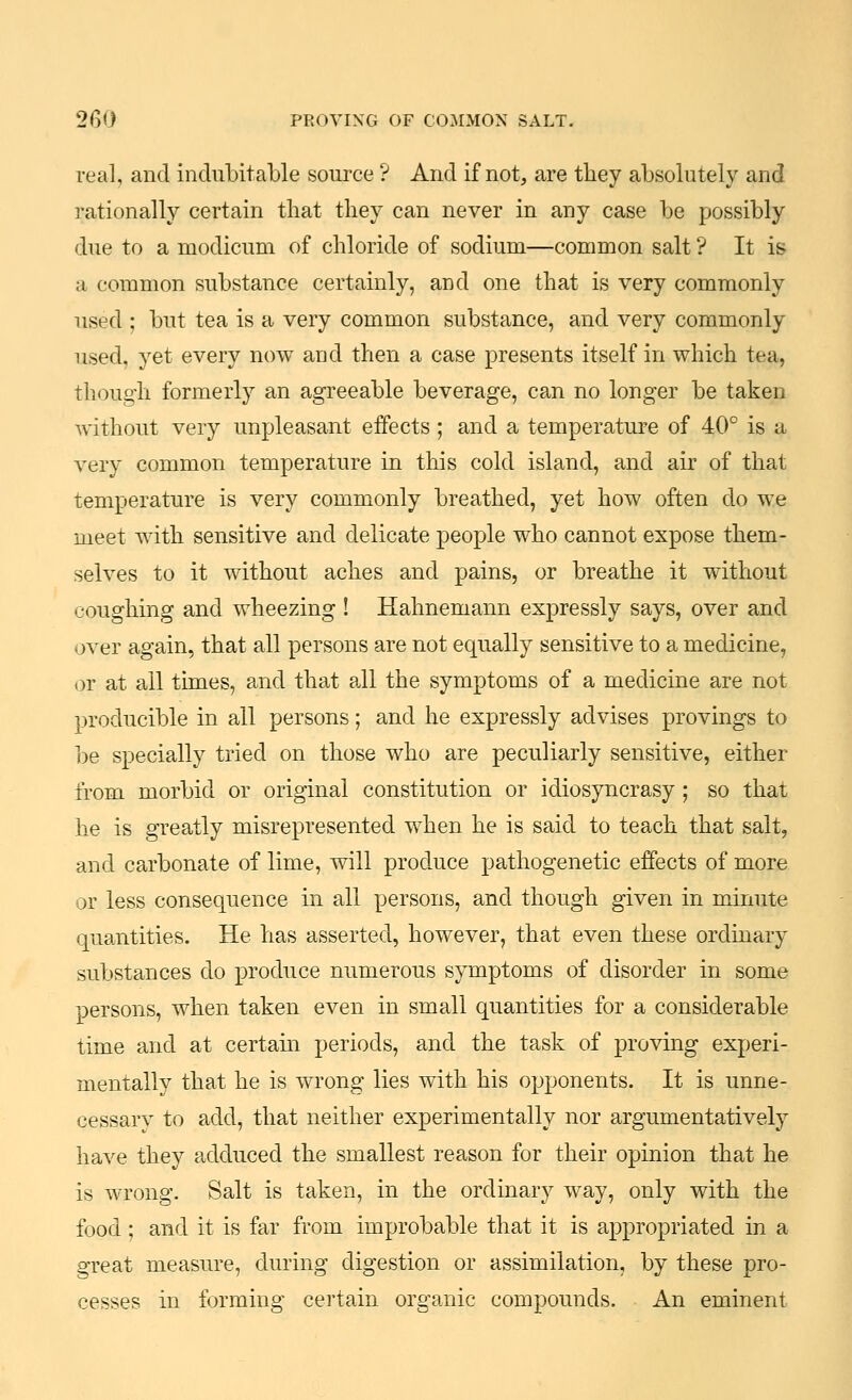 real, and indubitable source ? And if not, are they absolutely and rationally certain that they can never in any case be possibly due to a modicum of chloride of sodium—common salt ? It is a common substance certainly, and one that is very commonly used ; but tea is a very common substance, and very commonly used, yet every now aad then a case presents itself in which tea, though formerly an agi'eeable beverage, can no longer be taken without very unpleasant eifects; and a temperature of 40° is a very common temperature in this cold island, and air of that temperature is very commonly breathed, yet how often do we meet with sensitive and delicate people who cannot expose them- selves to it without aches and pains, or breathe it without coughing and wheezing ! Hahnemann expressly says, over and over again, that all persons are not equally sensitive to a medicine, or at all times, and that all the symptoms of a medicine are not producible in all persons; and he expressly advises provings to be specially tried on those who are peculiarly sensitive, either from morbid or original constitution or idiosyncrasy; so that he is greatly misrepresented when he is said to teach that salt, and carbonate of lime, will produce pathogenetic effects of more or less consequence in all persons, and though given in minute quantities. He has asserted, however, that even these ordinary substances do produce numerous symptoms of disorder in some persons, when taken even in small quantities for a considerable time and at certain periods, and the task of proving experi- mentally that he is wrong lies with his opponents. It is unne- cessary to add, that neither experimentally nor argumentatively have they adduced the smallest reason for their opinion that he is wrong. Salt is taken, in the ordinary way, only with the food; and it is far from improbable that it is appropriated in a great measure, during digestion or assimilation, by these pro- cesses in forming certain organic compounds. An eminent