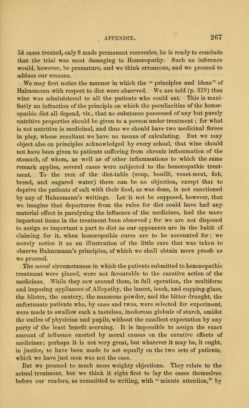 53r cases treated, only 8 made permanent recoveries, he is ready to conclude that the trial was most damaging to Homoeopathy. Such an inference would, however, be premature, and we think erroneous, and we proceed to adduce our reasons. We may first notice the manner in which the  principles and ideas of Hahnemann with respect to diet were observed. We are told (p. 319) that wine was administered to all the patients who could eat. This is mani- festly an infraction of the principle on which the peculiarities of the homoe- opathic diet all depend, viz., that no substance possessed of any but purely nutritive properties should be given to a person under treatment; for what is not nutritive is medicinal, and thus we should have two medicinal forces in play, whose resultant we have no means of calculating. But we may object also on principles acknowledged by every school, that wine should not have been given to patients suffering from chronic inflammation of the stomach, of whom, as well as of other inflammations to which the same remark applies, several cases were subjected to the homoeopathic treat- ment. To the rest of the diet-table (soup, bouilli, roast-meat, fish, bread, and sugared water) there can be no objection, except that to deprive the patients of salt with their food, as was done, is not sanctioned by any of Hahnemann's writings. Let it not be supposed, however, that we imagine that departures from the rules for diet could have had any material effect in paralyzing the influence of the medicines, had the more important items in the treatment been observed ; for we are not disposed to assign so important a part to diet as our opponents are in the habit of claiming for it, when homoeopathic cures are to be accounted for; we merely notice it as an illustration of the little care that was taken to observe Hahnemann's principles, of which we shall obtain more proofs as we proceed. The moral circumstances in which the patients submitted to homoeopathic treatment were placed, were not favourable to the curative action of the medicines. While they saw around them, in full operation, the multiform and imposing appliances of Allopathy, the lancet, leech, and cupping-glass, the blister, the cautery, the nauseous powder, and the bitter draught, the unfortunate patients who, by ones and twos, were selected for experiment, were made to swallow each a tasteless, inodorous globule of starch, amidst the smiles of physician and pupils, without the smallest expectation by any party of the least benefit ai^cruing. It is impossible to assign the exact amount of influence exerted by moral causes on the curative effects of medicines; perhaps it is not very great, but whatever it may be, it ought, in justice, to have been made to act equally on the two sets of patients, which we have just seen was not the case. But we proceed to much more weighty objections. They relate to the actual treatment, but we think it right first to lay the cases themselves before our readers, as committed to writing, with  minute attention, by